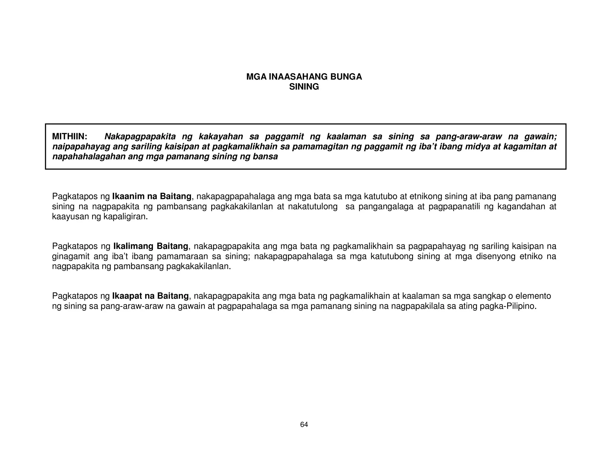 MGA INAASAHANG BUNGA
                                                      SINING




MITHIIN:   Nakapagpapakita ng kakayahan sa paggamit ng kaalaman sa sining sa pang-araw-araw na gawain;
naipapahayag ang sariling kaisipan at pagkamalikhain sa pamamagitan ng paggamit ng iba’t ibang midya at kagamitan at
napahahalagahan ang mga pamanang sining ng bansa



Pagkatapos ng Ikaanim na Baitang, nakapagpapahalaga ang mga bata sa mga katutubo at etnikong sining at iba pang pamanang
sining na nagpapakita ng pambansang pagkakakilanlan at nakatutulong sa pangangalaga at pagpapanatili ng kagandahan at
kaayusan ng kapaligiran.


Pagkatapos ng Ikalimang Baitang, nakapagpapakita ang mga bata ng pagkamalikhain sa pagpapahayag ng sariling kaisipan na
ginagamit ang iba’t ibang pamamaraan sa sining; nakapagpapahalaga sa mga katutubong sining at mga disenyong etniko na
nagpapakita ng pambansang pagkakakilanlan.


Pagkatapos ng Ikaapat na Baitang, nakapagpapakita ang mga bata ng pagkamalikhain at kaalaman sa mga sangkap o elemento
ng sining sa pang-araw-araw na gawain at pagpapahalaga sa mga pamanang sining na nagpapakilala sa ating pagka-Pilipino.




                                                           64
 