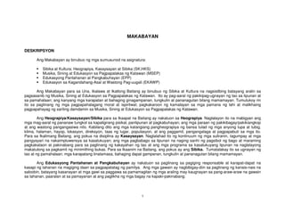 1
MAKABAYAN
DESKRIPSYON
Ang Makabayan ay binubuo ng mga sumusunod na asignatura:
Sibika at Kultura; Heograpiya, Kasaysayan at Sibika (SK;HKS)
Musika, Sining at Edukasyon sa Pagpapalakas ng Katawan (MSEP)
Edukasyong Pantahanan at Pangkabuhayan (EPP)
Edukasyon sa Kagandahang-Asal at Wastong Pag-uugali (EKAWP)
Ang Makabayan para sa Una, Ikalawa at Ikatlong Baitang ay binubuo ng Sibika at Kultura na nagsisilbing batayang aralin sa
pagsasanib ng Musika, Sining at Edukasyon sa Pagpapalakas ng Katawan. Ito ay pag-aaral ng pakikipag-ugnayan ng tao sa lipunan at
sa pamahalaan; ang kanyang mga karapatan at bahaging ginagampanan, tungkulin at pananagutan bilang mamamayan. Tumutukoy rin
ito sa paglinang ng mga pagpapahalagang moral at ispiritwal; pagkakaroon ng kamalayan sa mga pamana ng lahi at malikhaing
pagpapahayag ng sariling damdamin sa Musika, Sining at Edukasyon sa Pagpapalakas ng Katawan.
Ang Heograpiya/Kasaysayan/Sibika para sa Ikaapat na Baitang ay nakatuon sa Heograpiya. Naglalayon ito na mabigyan ang
mga mag-aaral ng pananaw tungkol sa kapaligirang pisikal, panlipunan at pagkabuhayan; ang mga paraan ng pakikibagay/pakikiangkop
at ang wastong pangangasiwa nito. Kabilang dito ang mga katangiang pangheograpiya ng bansa tulad ng mga anyong lupa at tubig,
klima, halaman, hayop, lokasyon, direksyon, taas ng lugar, populasyon, at ang paggamit, pangangalaga at pagpapabuti sa mga ito.
Para sa Ikalimang Baitang, ang pokus na disiplina ay Kasaysayan. Naglalahad ito ng kontinuum ng mga suliranin, tagumpay at mga
pangyayari na nakaimpluwensya sa kasalukuyan; ang mga pagbabago sa lipunan na naging sanhi ng pagsibol ng bago at maraming
pagkakataon at pakinabang para sa paglinang ng kakayahan ng tao at ang mga programa sa kasalukuyang lipunan na naglalayong
makatulong sa pagkamit ng minimithing bukas. Para sa Ikaanim na Baitang, ang pokus ay ang Sibika. Tumatalakay ito sa ugnayan ng
tao at ng pamahalaan; mga karapatang tinatamasa, bahaging dapat gampanan, tungkulin at pananagutan bilang mamamayan.
Ang Edukasyong Pantahanan at Pangkabuhayan ay nakatuon sa paglinang sa pagiging responsable at karapat-dapat na
kasapi ng tahanan na magiging daan sa pagpapatatag ng pamilya. Ang mga gawain ay nagbibigay-diin sa paglinang ng kanais-nais na
saloobin, batayang kasanayan at mga gawi sa paggawa sa pamamagitan ng mga araling may kaugnayan sa pang-araw-araw na gawain
sa tahanan, paaralan at sa pamayanan at ang paglikha ng mga bagay na kapaki-pakinabang.
 