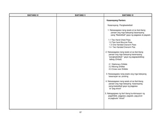 97
BAITANG IV BAITANG V BAITANG VI
Kasanayang Panlaro
Kasanayang Pangbasketball
1. Naisasagawa nang wasto at sa ibat-ibang
paraan ang mga batayang kasanayang
pang "Basketball" gaya ng pagpasa at pagsalo
1.1 Two Hand Chest Pass
1.2 Two hand Bounce Pass
1.3 One Handed Overarm Pass
1.4 Two Handed Overarm Pas
2. Naisasagawa nang wasto at sa ibat-ibang
paraan ang mga batayang kasanayang
"pangbasketball " gaya ng pagpapatalbog
talbog (Driball)
2.1 Stationary Dribble
2.2 Moving Driblbe
2.3 Cross over Dribble
3. Naisasagawa nang wasto ang mga batayang
kasanayan sa pivoting
4. Naisasagawa nang wasto at sa ibat-ibang
paraan ang mga batayang kasanayang
pang-basketball gaya ng pagpasa
at "pag-shoot"
5. Nakagagawa ng iba't ibang kumbinasyon ng
pagdribble, pagpasa, pagsalo, pag-pivot
at pagbuslo "shoot"
 