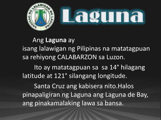 Ang Laguna ay
isang lalawigan ng Pilipinas na matatagpuan
sa rehiyong CALABARZON sa Luzon.
     Ito ay matatagpuan sa sa 14° hilagang
latitude at 121° silangang longitude.
     Santa Cruz ang kabisera nito.Halos
pinapaligiran ng Laguna ang Laguna de Bay,
ang pinakamalaking lawa sa bansa.
 