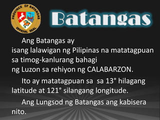 Ang Batangas ay
isang lalawigan ng Pilipinas na matatagpuan
sa timog-kanlurang bahagi
ng Luzon sa rehiyon ng CALABARZON.
    Ito ay matatagpuan sa sa 13° hilagang
latitude at 121° silangang longitude.
    Ang Lungsod ng Batangas ang kabisera
nito.
 