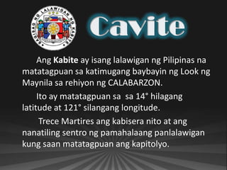 Ang Kabite ay isang lalawigan ng Pilipinas na
matatagpuan sa katimugang baybayin ng Look ng
Maynila sa rehiyon ng CALABARZON.
     Ito ay matatagpuan sa sa 14° hilagang
latitude at 121° silangang longitude.
      Trece Martires ang kabisera nito at ang
nanatiling sentro ng pamahalaang panlalawigan
kung saan matatagpuan ang kapitolyo.
 
