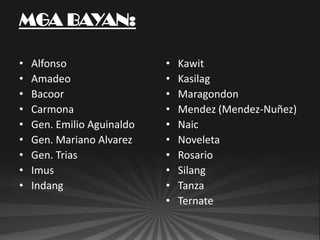 •   Alfonso                 •   Kawit
•   Amadeo                  •   Kasilag
•   Bacoor                  •   Maragondon
•   Carmona                 •   Mendez (Mendez-Nuñez)
•   Gen. Emilio Aguinaldo   •   Naic
•   Gen. Mariano Alvarez    •   Noveleta
•   Gen. Trias              •   Rosario
•   Imus                    •   Silang
•   Indang                  •   Tanza
                            •   Ternate
 