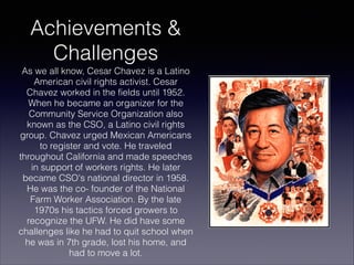 Achievements &
Challenges
As we all know, Cesar Chavez is a Latino
American civil rights activist. Cesar
Chavez worked in the fields until 1952.
When he became an organizer for the
Community Service Organization also
known as the CSO, a Latino civil rights
group. Chavez urged Mexican Americans
to register and vote. He traveled
throughout California and made speeches
in support of workers rights. He later
became CSO's national director in 1958.
He was the co- founder of the National
Farm Worker Association. By the late
1970s his tactics forced growers to
recognize the UFW. He did have some
challenges like he had to quit school when
he was in 7th grade, lost his home, and
had to move a lot.

 