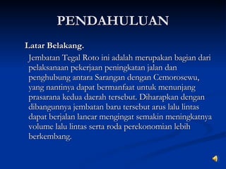 PENDAHULUAN Latar Belakang. Jembatan Tegal Roto ini adalah merupakan bagian dari pelaksanaan pekerjaan peningkatan jalan dan penghubung antara Sarangan dengan Cemorosewu, yang nantinya dapat bermanfaat untuk menunjang prasarana kedua daerah tersebut. Diharapkan dengan dibangunnya jembatan baru tersebut arus lalu lintas dapat berjalan lancar mengingat semakin meningkatnya volume lalu lintas serta roda perekonomian lebih berkembang. 
