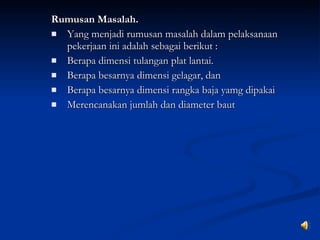 Rumusan Masalah. Yang menjadi rumusan masalah dalam pelaksanaan peker jaan ini adalah sebagai berikut : Berapa dimensi tulangan plat lantai. Berapa besarnya dimensi gelagar, dan Berapa besarnya dimensi rangka baja yamg dipakai Merencanakan jumlah dan diameter baut 