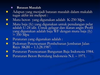 Batasan Masalah Adapun yang menjadi batasan masalah dalam makalah tugas akhir ini meliputi :  Mutu beton  yang digunakan adalah  K-250 Mpa. Mutu baja (fy) yang digunakan untuk penulangan pelat adalah U-24 ulir. Untuk gelagar dan ikatan angin Profil yang digunakan adalah baja WF dengan mutu baja (fy) = 350 Mpa Peraturan yang digunakan adalah : Pedoman Perencanaan Pembebanan Jembatan Jalan Raya  SKBI – 1.3.28.1987. Peraturan Perencanaan Bangunan Baja Indonesia 1984. Peraturan Beton Bertulang Indonesia N.I. – 1971. 