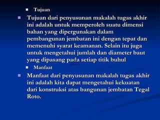 Tujuan Tujuan dari penyusunan makalah tugas akhir ini adalah untuk memperoleh suatu dimensi bahan yang dipergunakan dalam pembangunan jembatan ini dengan tepat dan memenuhi syarat keamanan. Selain itu juga untuk mengetahui jumlah dan diameter baut yang dipasang pada setiap titik buhul Manfaat Manfaat dari penyusunan makalah tugas akhir ini adalah kita dapat mengetahui kekuatan dari konstruksi atas bangunan jembatan Tegal Roto. 