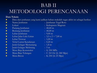 BAB II METODOLOGI PERENCANAAN Data Teknis Data dari jembatan yang kami jadikan bahan makalah tugas akhir ini sebagai berikut  Nama Jembatan :  Jembatan Tegal Roto Lokasi :  Kabupaten Magetan  Panjang Jembatan  :  40,00 m Bentang Jembatan :  40,00 m Lebar Jembatan :  9,00 m Lebar Jalur Lalu Lintas :  3,5 x 2 = 7,00 m Lebar Trotoar :  1,00 m Tebal Lantai Kendaraan :  0, 20 m Jarak Gelagar Memanjang :  1,8 m Jarak Gelagar Melintang :  5 m Mutu Baja Konstruksi :  fy 350 MPa Mutu Baja Tulangan  :  U 24 Ulir (fy 240 Mpa) Mutu Beton :  K 250 (fc 25 Mpa) 