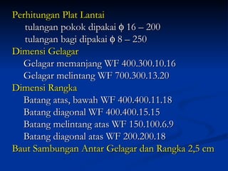 Perhitungan Plat Lantai tulangan pokok dipakai    16 – 200  tulangan bagi dipakai    8 – 250 Dimensi Gelagar Gelagar memanjang WF 400.300.10.16 Gelagar melintang WF 700.300.13.20 Dimensi Rangka Batang atas, bawah WF 400.400.11.18 Batang diagonal WF 400.400.15.15 Batang melintang atas WF 150.100.6.9 Batang diagonal atas WF 200.200.18 Baut Sambungan Antar Gelagar dan Rangka 2,5 cm 