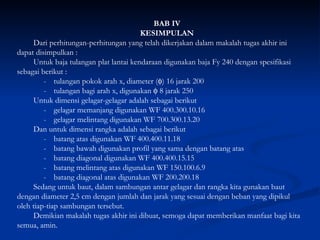 BAB IV KESIMPULAN Dari perhitungan-perhitungan yang telah dikerjakan dalam makalah tugas akhir ini dapat disimpulkan : Untuk baja tulangan plat lantai kendaraan digunakan baja Fy 240 dengan spesifikasi sebagai berikut : - tulangan pokok arah x, diameter (  ) 16 jarak 200  - tulangan bagi arah x, digunakan    8 jarak 250 Untuk dimensi gelagar-gelagar adalah sebagai berikut - gelagar memanjang digunakan WF 400.300.10.16 - gelagar melintang digunakan WF 700.300.13.20 Dan untuk dimensi rangka adalah sebagai berikut  - batang atas digunakan WF 400.400.11.18 - batang bawah digunakan profil yang sama dengan batang atas -  batang diagonal digunakan WF 400.400.15.15   - batang melintang atas digunakan WF 150.100.6.9 - batang diagonal atas digunakan WF 200.200.18 Sedang untuk baut, dalam sambungan antar gelagar dan rangka kita gunakan baut dengan diameter 2,5 cm dengan jumlah dan jarak yang sesuai dengan beban yang dipikul oleh tiap-tiap sambungan tersebut.  Demikian makalah tugas akhir ini dibuat, semoga dapat memberikan manfaat bagi kita semua, amin. 