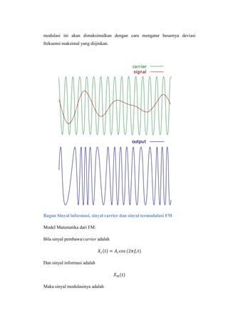 modulasi ini akan dimaksimalkan dengan cara mengatur besarnya deviasi
frekuensi maksimal yang diijinkan.




Bagan Sinyal informasi, sinyal carrier dan sinyal termodulasi FM

Model Matematika dari FM:

Bila sinyal pembawa/carrier adalah




Dan sinyal informasi adalah




Maka sinyal modulasinya adalah
 