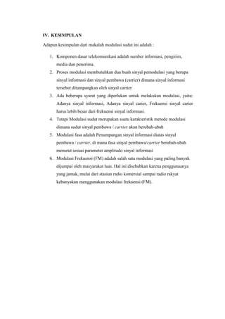 IV. KESIMPULAN

Adapun kesimpulan dari makalah modulasi sudut ini adalah :

   1. Komponen dasar telekomunikasi adalah sumber informasi, pengirim,
       media dan penerima.
   2. Proses modulasi membutuhkan dua buah sinyal pemodulasi yang berupa
       sinyal informasi dan sinyal pembawa (carrier) dimana sinyal informasi
       tersebut ditumpangkan oleh sinyal carrier
   3. Ada beberapa syarat yang diperlukan untuk melakukan modulasi, yaitu:
       Adanya sinyal informasi, Adanya sinyal carier, Frekuensi sinyal carier
       harus lebih besar dari frekuensi sinyal informasi.
   4. Tetapi Modulasi sudut merupakan suatu karakteristik metode modulasi
       dimana sudut sinyal pembawa / carrier akan berubah-ubah
   5. Modulasi fasa adalah Penumpangan sinyal informasi diatas sinyal
       pembawa / carrier, di mana fasa sinyal pembawa/carrier berubah-ubah
       menurut sesuai parameter amplitudo sinyal informasi
   6. Modulasi Frekuensi (FM) adalah salah satu modulasi yang paling banyak
       dijumpai oleh masyarakat luas. Hal ini disebabkan karena penggunaanya
       yang jamak, mulai dari stasiun radio komersial sampai radio rakyat
       kebanyakan menggunakan modulasi frekuensi (FM).
 