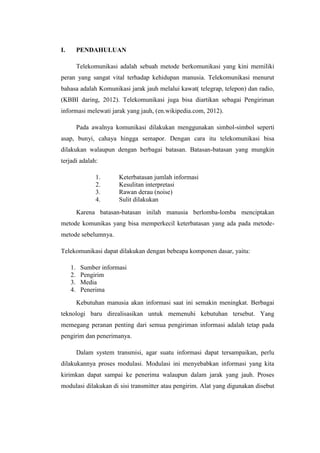 I.        PENDAHULUAN

          Telekomunikasi adalah sebuah metode berkomunikasi yang kini memiliki
peran yang sangat vital terhadap kehidupan manusia. Telekomunikasi menurut
bahasa adalah Komunikasi jarak jauh melalui kawat( telegrap, telepon) dan radio,
(KBBI daring, 2012). Telekomunikasi juga bisa diartikan sebagai Pengiriman
informasi melewati jarak yang jauh, (en.wikipedia.com, 2012).

          Pada awalnya komunikasi dilakukan menggunakan simbol-simbol seperti
asap, bunyi, cahaya hingga semapor. Dengan cara itu telekomunikasi bisa
dilakukan walaupun dengan berbagai batasan. Batasan-batasan yang mungkin
terjadi adalah:

                1.       Keterbatasan jumlah informasi
                2.       Kesulitan interpretasi
                3.       Rawan derau (noise)
                4.       Sulit dilakukan
          Karena batasan-batasan inilah manusia berlomba-lomba menciptakan
metode komunikas yang bisa memperkecil keterbatasan yang ada pada metode-
metode sebelumnya.

Telekomunikasi dapat dilakukan dengan bebeapa komponen dasar, yaitu:

     1.    Sumber informasi
     2.    Pengirim
     3.    Media
     4.    Penerima
          Kebutuhan manusia akan informasi saat ini semakin meningkat. Berbagai
teknologi baru direalisasikan untuk memenuhi kebutuhan tersebut. Yang
memegang peranan penting dari semua pengiriman informasi adalah tetap pada
pengirim dan penerimanya.

          Dalam system transmisi, agar suatu informasi dapat tersampaikan, perlu
dilakukannya proses modulasi. Modulasi ini menyebabkan informasi yang kita
kirimkan dapat sampai ke penerima walaupun dalam jarak yang jauh. Proses
modulasi dilakukan di sisi transmitter atau pengirim. Alat yang digunakan disebut
 