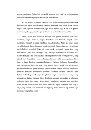dengan modulator. Sedangkan, pada sisi penerima atau receiver terdapat proses
demodulasi pada alat yang disebut dengan demodulator.

     Seiring dengan kemajuan teknologi pula, informasi yang dikirimkan tidak
hanya dalam bentuk sinyal analog. Dengan informasi yang sudah dalam bentuk
digital, maka proses transmisinya juga harus mendukung. Mulai dari proses
modulasinya hingga peralatannya, contohnya modulator dan demodulator.

     Dalam sistem telekomunikasi terdapat alur proses informasi dari sinyal
informasi, sinyal modulasi, sinyal demodulasi dan kembali menjadi sinyal
informasi. Makalah ini akan membahas modulasi sudut. Dalam modulasi sudut,
sinyal informasi dapat digunakan untuk mengubah frekuensi pembawa, sehingga
menimbulkan modulasi frekuensi, atau untuk mengubah sudut fasa yang
rnendahului (lead) atau tertinggal (lag), sehingga menimbulkan modulasi fasa.
Karena frekuensi dan fasa keduanya adalah parameter dari sudut pembawa, yang
adalah suatu fungsi dari waktu, maka digunakan satu istilah umum yaitu modulasi
fasa, yg dapat diartikan mencakup keduanya. Modulasi frekuensi dan modulasi
fasa mempunyai beberapa sifat yang sangat mirip, tetapi juga mempunyai
perbedaanperbedaan yang menonjol. Dibandingkan dengan modulasi amplitudo,
modulasi frekuensi mempunyai beberapa kelebihan tertentu. Terutama ialah
bahwa perbandingan S/N dapat ditingkatkan tanpa harus menambah daya yang
dipancarkan (tetapi memang harus diimbangi dengan meningkatnya lebarjalur
frekuensi yang diperlukan), bentukbentuk interferensi tertentu pada penerima
lebih mudah untuk ditekan, dan proses modulasi dapat dilakukan pada tingkat
daya yang rendah pada pemancar, sehingga dg demikian tidak diperlukan daya
modulasi yang terlalu besar.
 