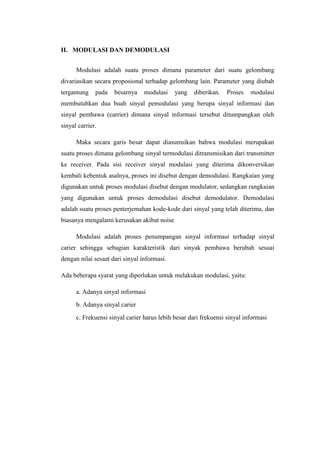 II. MODULASI DAN DEMODULASI


      Modulasi adalah suatu proses dimana parameter dari suatu gelombang
divariasikan secara proposional terhadap gelombang lain. Parameter yang diubah
tergantung    pada   besarnya    modulasi    yang   diberikan.    Proses   modulasi
membutuhkan dua buah sinyal pemodulasi yang berupa sinyal informasi dan
sinyal pembawa (carrier) dimana sinyal informasi tersebut ditumpangkan oleh
sinyal carrier.

      Maka secara garis besar dapat diasumsikan bahwa modulasi merupakan
suatu proses dimana gelombang sinyal termodulasi ditransmisikan dari transmitter
ke receiver. Pada sisi receiver sinyal modulasi yang diterima dikonversikan
kembali kebentuk asalnya, proses ini disebut dengan demodulasi. Rangkaian yang
digunakan untuk proses modulasi disebut dengan modulator, sedangkan rangkaian
yang digunakan untuk proses demodulasi disebut demodulator. Demodulasi
adalah suatu proses penterjemahan kode-kode dari sinyal yang telah diterima, dan
biasanya mengalami kerusakan akibat noise

      Modulasi adalah proses penumpangan sinyal informasi terhadap sinyal
carier sehingga sebagian karakteristik dari sinyak pembawa berubah sesuai
dengan nilai sesaat dari sinyal informasi.

Ada beberapa syarat yang diperlukan untuk melakukan modulasi, yaitu:

      a. Adanya sinyal informasi
      b. Adanya sinyal carier
      c. Frekuensi sinyal carier harus lebih besar dari frekuensi sinyal informasi
 