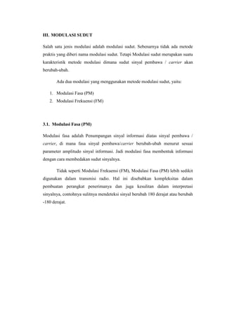 III. MODULASI SUDUT

Salah satu jenis modulasi adalah modulasi sudut. Sebenarnya tidak ada metode
praktis yang diberi nama modulasi sudut. Tetapi Modulasi sudut merupakan suatu
karakteristik metode modulasi dimana sudut sinyal pembawa / carrier akan
berubah-ubah.

       Ada dua modulasi yang menggunakan metode modulasi sudut, yaitu:

   1. Modulasi Fasa (PM)
   2. Modulasi Frekuensi (FM)




3.1. Modulasi Fasa (PM)

Modulasi fasa adalah Penumpangan sinyal informasi diatas sinyal pembawa /
carrier, di mana fasa sinyal pembawa/carrier berubah-ubah menurut sesuai
parameter amplitudo sinyal informasi. Jadi modulasi fasa membentuk informasi
dengan cara membedakan sudut sinyalnya.

       Tidak seperti Modulasi Frekuensi (FM), Modulasi Fasa (PM) lebih sedikit
digunakan dalam transmisi radio. Hal ini disebabkan kompleksitas dalam
pembuatan perangkat penerimanya dan juga kesulitan dalam interpretasi
sinyalnya, contohnya sulitnya mendeteksi sinyal berubah 180 derajat atau berubah
-180 derajat.
 
