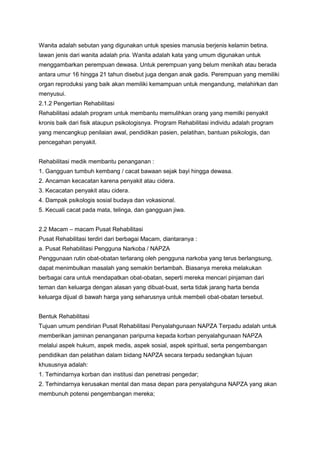Wanita adalah sebutan yang digunakan untuk spesies manusia berjenis kelamin betina.
lawan jenis dari wanita adalah pria. Wanita adalah kata yang umum digunakan untuk
menggambarkan perempuan dewasa. Untuk perempuan yang belum menikah atau berada
antara umur 16 hingga 21 tahun disebut juga dengan anak gadis. Perempuan yang memiliki
organ reproduksi yang baik akan memiliki kemampuan untuk mengandung, melahirkan dan
menyusui.
2.1.2 Pengertian Rehabilitasi
Rehabilitasi adalah program untuk membantu memulihkan orang yang memilki penyakit
kronis baik dari fisik ataupun psikologisnya. Program Rehabilitasi individu adalah program
yang mencangkup penilaian awal, pendidikan pasien, pelatihan, bantuan psikologis, dan
pencegahan penyakit.


Rehabilitasi medik membantu penanganan :
1. Gangguan tumbuh kembang / cacat bawaan sejak bayi hingga dewasa.
2. Ancaman kecacatan karena penyakit atau cidera.
3. Kecacatan penyakit atau cidera.
4. Dampak psikologis sosial budaya dan vokasional.
5. Kecuali cacat pada mata, telinga, dan gangguan jiwa.


2.2 Macam – macam Pusat Rehabilitasi
Pusat Rehabilitasi terdiri dari berbagai Macam, diantaranya :
a. Pusat Rehabilitasi Pengguna Narkoba / NAPZA
Penggunaan rutin obat-obatan terlarang oleh pengguna narkoba yang terus berlangsung,
dapat menimbulkan masalah yang semakin bertambah. Biasanya mereka melakukan
berbagai cara untuk mendapatkan obat-obatan, seperti mereka mencari pinjaman dari
teman dan keluarga dengan alasan yang dibuat-buat, serta tidak jarang harta benda
keluarga dijual di bawah harga yang seharusnya untuk membeli obat-obatan tersebut.


Bentuk Rehabilitasi
Tujuan umum pendirian Pusat Rehabilitasi Penyalahgunaan NAPZA Terpadu adalah untuk
memberikan jaminan penanganan paripurna kepada korban penyalahgunaan NAPZA
melalui aspek hukum, aspek medis, aspek sosial, aspek spiritual, serta pengembangan
pendidikan dan pelatihan dalam bidang NAPZA secara terpadu sedangkan tujuan
khususnya adalah:
1. Terhindarnya korban dan institusi dan penetrasi pengedar;
2. Terhindarnya kerusakan mental dan masa depan para penyalahguna NAPZA yang akan
membunuh potensi pengembangan mereka;
 