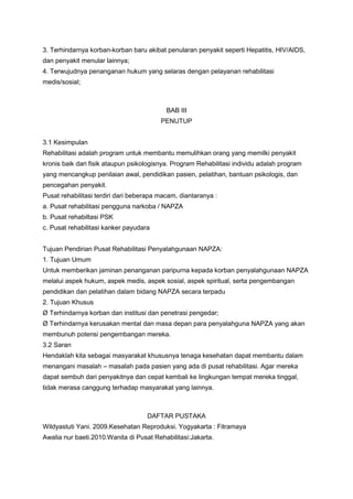 3. Terhindarnya korban-korban baru akibat penularan penyakit seperti Hepatitis, HIV/AIDS,
dan penyakit menular lainnya;
4. Terwujudnya penanganan hukum yang selaras dengan pelayanan rehabilitasi
medis/sosial;



                                           BAB III
                                         PENUTUP


3.1 Kesimpulan
Rehabilitasi adalah program untuk membantu memulihkan orang yang memilki penyakit
kronis baik dari fisik ataupun psikologisnya. Program Rehabilitasi individu adalah program
yang mencangkup penilaian awal, pendidikan pasien, pelatihan, bantuan psikologis, dan
pencegahan penyakit.
Pusat rehabilitasi terdiri dari beberapa macam, diantaranya :
a. Pusat rehabilitasi pengguna narkoba / NAPZA
b. Pusat rehabiltasi PSK
c. Pusat rehabilitasi kanker payudara


Tujuan Pendirian Pusat Rehabilitasi Penyalahgunaan NAPZA:
1. Tujuan Umum
Untuk memberikan jaminan penanganan paripurna kepada korban penyalahgunaan NAPZA
melalui aspek hukum, aspek medis, aspek sosial, aspek spiritual, serta pengembangan
pendidikan dan pelatihan dalam bidang NAPZA secara terpadu
2. Tujuan Khusus
Ø Terhindarnya korban dan institusi dan penetrasi pengedar;
Ø Terhindarnya kerusakan mental dan masa depan para penyalahguna NAPZA yang akan
membunuh potensi pengembangan mereka.
3.2 Saran
Hendaklah kita sebagai masyarakat khususnya tenaga kesehatan dapat membantu dalam
menangani masalah – masalah pada pasien yang ada di pusat rehabilitasi. Agar mereka
dapat sembuh dari penyakitnya dan cepat kembali ke lingkungan tempat mereka tinggal,
tidak merasa canggung terhadap masyarakat yang lainnya.



                                    DAFTAR PUSTAKA
Wildyastuti Yani. 2009.Kesehatan Reproduksi. Yogyakarta : Fitramaya
Awalia nur baeti.2010.Wanita di Pusat Rehabilitasi:Jakarta.
 