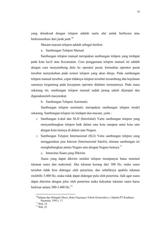 10




yang dimaksud dengan telepon adalah suatu alat untuk berbicara atau
berkomunikasi dari jarak jauh.10
        Macam-macam telepon adalah sebagai berikut:
        a. Sambungan Telepon Manual
        Sambungan telepon manual merupakan sambungan telepon yang terdapat
pada kota kecil atau Kecamatan. Cara penggunaan telepon manual ini adalah
dengan cara menyambung dulu ke operator pusat, kemudian operator pusat
tersebut menyalurkan pada nomor telepon yang akan dituju. Pada sambungan
telepon manual tersebut, cepat tidaknya telepon tersebut tersambung dan kejelasan
suaranya tergantung pada kecepatan operator didalam memutarnya. Pada masa
sekarang ini, sambungan telepon manual sudah jarang sekali dijumpai dan
digunakanoleh masyarakat.
        b. Sambungan Telepon Automatic
        Sambungan telepon automatic merupakan sambungan telepon model
sekarang. Sambungan telepon ini terdapat dua macam, yaitu :
   o Sambungan Lokal dan SLJJ (Interlokal) Yaitu sambungan telepon yang
        menyambungkan telepon baik dalam satu kota maupun antar kota satu
        dengan kota lainnya di dalam satu Negara.
   o Sambungan Telepon Internasional (SLI) Yaitu sambungan telepon yang
        menggunakan jasa Intersat (Internasional Satelit), dimana sambungan ini
        menghubungkan antara Negara satu dengan Negara lainnya.11
        c. Intensitas Suara yang Dikirim
        Suara yang dapat dikirim melalui telepon mempunyai batas minimal
tekanan suara dan maksimal. Jika tekanan kurang dari 300 Hz, maka suara
tersebut tidak bisa didengar oleh penerima, dan sebaliknya apabila tekanan
melebihi 3.400 Hz, maka tidak dapat didengar pula oleh penerima. Jadi agar suara
dapat diterima dengan jelas oleh penerima maka kekuatan tekanan suara harus
berkisar antara 300-3.400 Hz.12

   10
     Suhana dan Shingeki Shoci, Buku Pegangan Teknik Komunikasi, ( Jakarta PT Kradinya
        Paramita, 1991), 17.
   11
      Ibid, 19
   12
      Ibid, 22
 