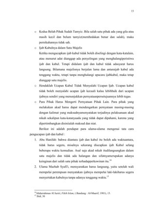 13




   o Kedua Belah Pihak Sudah Tamyiz. Bila salah satu pihak ada yang gila atau
        masih kecil dan belum tamyiz(membedakan benar dan salah), maka
        pernikahannya tidak sah.
   o Ijab Kabulnya dalam Satu Majelis
        Ketika mengucapkan ijab kabul tidak boleh diselingi dengan kata-katalain,
        atau menurut adat dianggap ada penyelingan yang menghalangiperistiwa
        ijab dan kabul. Tetapi didalam ijab dan kabul tidak adasyarat harus
        langsung. Bilamana majelisnya berjalan lama dan antaraijab kabul ada
        tenggang waktu, tetapi tanpa menghalangi upacara ijabkabul, maka tetap
        dianggap satu majelis.
   o Hendaklah Ucapan Kabul Tidak Menyalahi Ucapan Ijab. Ucapan kabul
        tidak boleh menyalahi ucapan ijab kecuali kalau lebihbaik dari ucapan
        ijabnya sendiri yang menunjukkan pernyataanpersetujuannya lebih tegas.
   o Para Pihak Harus Mengerti Pernyataan Pihak Lain. Para pihak yang
        melakukan akad harus dapat mendengarkan pernyataan masing-masing
        dengan kalimat yang maksudnyamenyatakan terjadinya pelaksanaan akad
        nikah sekalipun kata-katanyaada yang tidak dapat dipahami, karena yang
        dipertimbangkan disiniialah maksud dan niat.
        Berikut ini adalah pendapat para ulama-ulama mengenai tata cara
pengucapan ijab dan kabul :
   1. Abu Hanifah: bahwa diantara ijab dan kabul itu boleh ada waktuantara,
        tidak harus segera, misalnya sekarang diucapkan ijab Kabul selang
        beberapa waktu kemudian. Asal saja akad nikah itudilangsungkan dalam
        satu majelis dan tidak ada halangan dan sifatnyamerupakan adanya
        keinginan dari salah satu pihak terhadapperkawinan itu.14
   2. Ulama Mazhab Syafi'i, mensyaratkan harus langsung, yaitu setelah wali
        mempelai perempuan menyatakan ijabnya mempelai laki-lakiharus segera
        menyertakan kabulnya tanpa adanya tenggung waktu.15



   14
    Abdurrahman Al Jaziri, Fikih Islam, ( Bandung : Al-Maarif, 1981), 15.
   15
    Ibid, 30
 