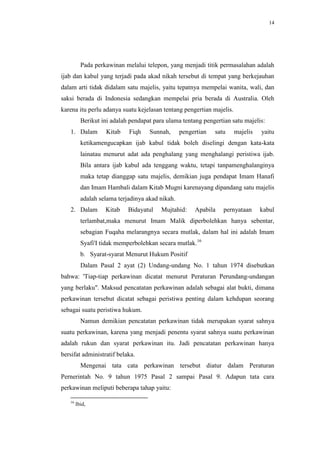 14




          Pada perkawinan melalui telepon, yang menjadi titik permasalahan adalah
ijab dan kabul yang terjadi pada akad nikah tersebut di tempat yang berkejauhan
dalam arti tidak didalam satu majelis, yaitu tepatnya mempelai wanita, wali, dan
saksi berada di Indonesia sedangkan mempelai pria berada di Australia. Oleh
karena itu perlu adanya suatu kejelasan tentang pengertian majelis.
          Berikut ini adalah pendapat para ulama tentang pengertian satu majelis:
   1. Dalam        Kitab    Fiqh    Sunnah,      pengertian   satu    majelis   yaitu
          ketikamengucapkan ijab kabul tidak boleh diselingi dengan kata-kata
          lainatau menurut adat ada penghalang yang menghalangi peristiwa ijab.
          Bila antara ijab kabul ada tenggang waktu, tetapi tanpamenghalanginya
          maka tetap dianggap satu majelis, demikian juga pendapat Imam Hanafi
          dan Imam Hambali dalam Kitab Mugni karenayang dipandang satu majelis
          adalah selama terjadinya akad nikah.
   2. Dalam        Kitab    Bidayatul    Mujtahid:    Apabila    pernyataan     kabul
          terlambat,maka menurut Imam Malik diperbolehkan hanya sebentar,
          sebagian Fuqaha melarangnya secara mutlak, dalam hal ini adalah Imam
          Syafi'I tidak memperbolehkan secara mutlak.16
          b. Syarat-syarat Menurut Hukum Positif
          Dalam Pasal 2 ayat (2) Undang-undang No. 1 tahun 1974 disebutkan
bahwa: 'Tiap-tiap perkawinan dicatat menurut Peraturan Perundang-undangan
yang berlaku". Maksud pencatatan perkawinan adalah sebagai alat bukti, dimana
perkawinan tersebut dicatat sebagai peristiwa penting dalam kehdupan seorang
sebagai suatu peristiwa hukum.
          Namun demikian pencatatan perkawinan tidak merupakan syarat sahnya
suatu perkawinan, karena yang menjadi penentu syarat sahnya suatu perkawinan
adalah rukun dan syarat perkawinan itu. Jadi pencatatan perkawinan hanya
bersifat administratif belaka.
          Mengenai tata cata perkawinan tersebut diatur dalam Peraturan
Pernerintah No. 9 tahun 1975 Pasal 2 sampai Pasal 9. Adapun tata cara
perkawinan meliputi beberapa tahap yaitu:

   16
        Ibid,
 