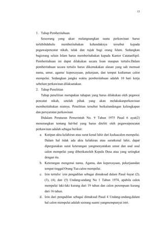 15




1. Tahap Pemberitahuan
   Seseorang     yang     akan   melangsungkan     suatu     perkawinan    harus
terlebihdahulu      memberitahukan       kehendaknya         tersebut     kepada
pegawaipencatat nikah, talak dan rujuk bagi orang Islam. Sedangkan
bagiorang selain Islam harus memberitahukan kepada Kantor CatatanSipil.
Pemberitahuan ini dapat dilakukan secara lisan maupun tertulis.Dalam
pemberitahuan secara tertulis harus dikemukakan alasan yang sah memuat
nama, umur, agama/ kepercayaan, pekerjaan, dan tempat kediaman calon
mempelai. Sedangkan jangka waktu pemberitahuan adalah 10 hari kerja
sebelum perkawinan dilaksanakan.
2. Tahap Penelitian
   Tahap penelitian merupakan tahapan yang harus dilakukan oleh pegawai
pencatat   nikah,      setelah   pihak   yang    akan      melakukanperkawinan
memberitahukan niatnya. Penelitian tersebut berkaitandengan kelengkapan
dan persyaratan perkawinan.
   Didalam Peraturan Pemerintah No. 9 Tahun 1975 Pasal 6 ayat(2)
menerangkan tentang hal-hal yang harus diteliti oleh pegawaipencatat
perkawinan adalah sebagai berikut:
  a. Kutipan akta kelahiran atau surat kenal lahir dari keduacalon mempelai.
      Dalam hal tidak ada akta kelahiran atau suratkenal lahir, dapat
      dipergunakan surat keterangan yangmenyatakan umur dan asal usul
      calon mempelai yang diberikanoleh Kepala Desa atau yang setingkat
      dengan itu.
  b. Keterangan mengenai nama, Agama, dan kepercayaan, pekerjaandan
      tempat tinggal Orang Tua calon mempelai.
  c. Izin tertulis/ izin pengadilan sebagai dimaksud dalam Pasal 6ayat (2),
      (3), (4), dan (5) Undang-undang No 1 Tahun 1974, apabila calon
      mempelai laki-laki kurang dari 19 tahun dan calon perempuan kurang
      dari 16 tahun.
  d. Izin dari pengadilan sebagai dimaksud Pasal 4 Undang-undang,dalam
      hal calon mempelai adalah seorang suami yangmempunyai istri.
 