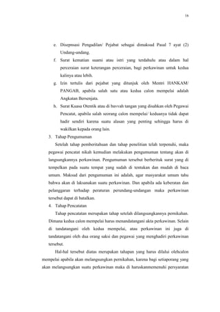 16




      e. Disepnsasi Pengadilan/ Pejabat sebagai dimaksud Pasal 7 ayat (2)
         Undang-undang.
      f. Surat kematian suami atau istri yang terdahulu atau dalam hal
         perceraian surat keterangan perceraian, bagi perkawinan untuk kedua
         kalinya atau lebih.
      g. Izin tertulis dari pejabat yang ditunjuk oleh Mentri HANKAM/
         PANGAB, apabila salah satu atau kedua calon mempelai adalah
         Angkatan Bersenjata.
      h. Surat Kuasa Otentik atau di bavvah tangan yang disahkan oleh Pegawai
         Pencatat, apabila salah seorang calon mempelai/ keduanya tidak dapat
         hadir sendiri karena suatu alasan yang penting sehingga harus di
         wakilkan kepada orang lain.
   3. Tahap Pengumuman
      Setelah tahap pemberitahuan dan tahap penelitian telah terpenuhi, maka
   pegawai pencatat nikah kemudian melakukan pengumuman tentang akan di
   langsungkannya perkawinan. Pengumuman tersebut berberituk surat yang di
   tempelkan pada suatu tempat yang sudah di tentukan dan mudah di baca
   umum. Maksud dari pengumuman ini adalah, agar masyarakat umum tahu
   bahwa akan di laksanakan suatu perkawinan. Dan apabila ada keberatan dan
   pelanggaran terhadap peraturan perundang-undangan maka perkawinan
   tersebut dapat di batalkan.
   4. Tahap Pencatatan
      Tahap pencatatan merupakan tahap setelah dilangsungkannya pernikahan.
   Dimana kedua calon mempelai harus menandatangani akta perkawinan. Selain
   di tandatangani oleh kedua mempelai, atau perkawinan ini juga di
   tandatangani oleh dua orang saksi dan pegawai yang menghadiri perkawinan
   tersebut.
      Hal-hal tersebut diatas merupakan tahapan yang harus dilalui olehcalon
mempelai apabila akan melangsungkan pernikahan, karena bagi setiaporang yang
akan melangsungkan suatu perkawinan maka di haruskanmemenuhi persyaratan
 