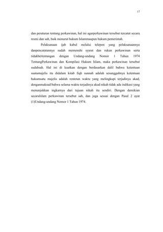 17




dan peraturan tentang perkawinan, hal ini agarperkawinan tersebut tercatat secara
resmi dan sah, baik menurut hukum Islammaupun hukum pemerintah.
       Pelaksanaan    ijab    kabul   melalui   telepon   yang   pelaksanaannya
danpencatatannya sudah memenuhi syarat dan rukun perkawinan serta
tidakbertentangan    dengan     Undang-undang      Nomor     1    Tahun     1974
TentangPerkawinan dan Kompilasi Hukum Islam, maka perkawinan tersebut
sudahsah. Hal ini di kuatkan dengan berdasarkan dalil bahwa ketentuan
suatumajelis itu didalam kitab fiqh sunnah adalah sesungguhnya ketentuan
hukumsatu majelis adalah rentetan waktu yang melingkupi terjadinya akad,
denganmaksud bahwa selama waktu terjadinya akad nikah tidak ada indikasi yang
menunjukkan ingkarnya dari tujuan nikah itu sendiri. Dengan demikian
secaraIslam perkawinan tersebut sah, dan juga sesuai dengan Pasal 2 ayat
(1)Undang-undang Nomor 1 Tahun 1974.
 