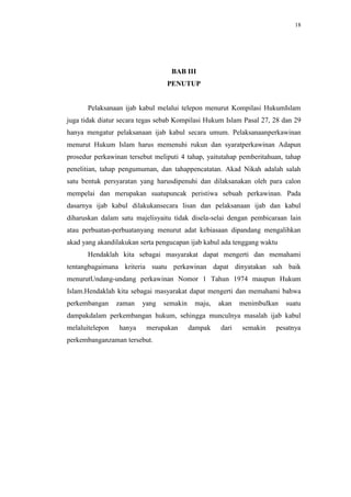 18




                                  BAB III
                                 PENUTUP


       Pelaksanaan ijab kabul melalui telepon menurut Kompilasi HukumIslam
juga tidak diatur secara tegas sebab Kompilasi Hukum Islam Pasal 27, 28 dan 29
hanya mengatur pelaksanaan ijab kabul secara umum. Pelaksanaanperkawinan
menurut Hukum Islam harus memenuhi rukun dan syaratperkawinan Adapun
prosedur perkawinan tersebut meliputi 4 tahap, yaitutahap pemberitahuan, tahap
penelitian, tahap pengumuman, dan tahappencatatan. Akad Nikah adalah salah
satu bentuk persyaratan yang harusdipenuhi dan dilaksanakan oleh para calon
mempelai dan merupakan suatupuncak peristiwa sebuah perkawinan. Pada
dasarnya ijab kabul dilakukansecara lisan dan pelaksanaan ijab dan kabul
diharuskan dalam satu majelisyaitu tidak disela-selai dengan pembicaraan lain
atau perbuatan-perbuatanyang menurut adat kebiasaan dipandang mengalihkan
akad yang akandilakukan serta pengucapan ijab kabul ada tenggang waktu
       Hendaklah kita sebagai masyarakat dapat mengerti dan memahami
tentangbagaimana kriteria suatu perkawinan dapat dinyatakan sah baik
menurutUndang-undang perkawinan Nomor 1 Tahun 1974 maupun Hukum
Islam.Hendaklah kita sebagai masyarakat dapat mengerti dan memahami bahwa
perkembangan     zaman   yang   semakin    maju,   akan   menimbulkan    suatu
dampakdalam perkembangan hukum, sehingga munculnya masalah ijab kabul
melaluitelepon   hanya    merupakan       dampak   dari   semakin    pesatnya
perkembanganzaman tersebut.
 