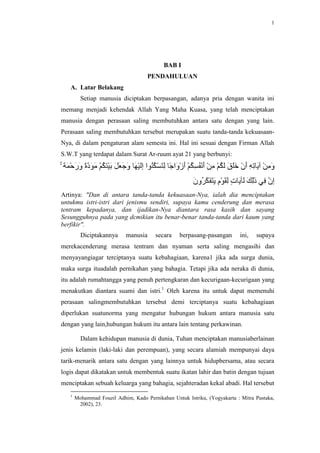 1




                                           BAB I
                                    PENDAHULUAN
   A. Latar Belakang
         Setiap manusia diciptakan berpasangan, adanya pria dengan wanita ini
memang menjadi kehendak Allah Yang Maha Kuasa, yang telah menciptakan
manusia dengan perasaan saling membutuhkan antara satu dengan yang lain.
Perasaan saling membutuhkan tersebut merupakan suatu tanda-tanda kekuasaan-
Nya, di dalam pengaturan alam semesta ini. Hal ini sesuai dengan Firman Allah
S.W.T yang terdapat dalam Surat Ar-ruum ayat 21 yang berbunyi:




Artinya: "Dan di antara tanda-tanda kekuasaan-Nya, ialah dia menciptakan
untukmu istri-istri dari jenismu sendiri, supaya kamu cenderung dan merasa
tentram kepadanya, dan ijadikan-Nya diantara rasa kasih dan sayang
Sesungguhnya pada yang dcmikian itu benar-benar tanda-tanda dari kaum yang
berfikir".
         Diciptakannya      manusia     secara    berpasang-pasangan       ini,   supaya
merekacenderung merasa tentram dan nyaman serta saling mengasihi dan
menyayangiagar terciptanya suatu kebahagiaan, karena1 jika ada surga dunia,
maka surga ituadalah pernikahan yang bahagia. Tetapi jika ada neraka di dunia,
itu adalah rumahtangga yang penuh pertengkaran dan kecurigaan-kecurigaan yang
menakutkan diantara suami dan istri.1 Oleh karena itu untuk dapat memenuhi
perasaan salingmembutuhkan tersebut demi terciptanya suatu kebahagiaan
diperlukan suatunorma yang mengatur hubungan hukum antara manusia satu
dengan yang lain,hubungan hukum itu antara lain tentang perkawinan.

         Dalam kehidupan manusia di dunia, Tuhan menciptakan manusiaberlainan
jenis kelamin (laki-laki dan perempuan), yang secara alamiah mempunyai daya
tarik-menarik antara satu dengan yang lainnya untuk hidupbersama, atau secara
logis dapat dikatakan untuk membentuk suatu ikatan lahir dan batin dengan tujuan
menciptakan sebuah keluarga yang bahagia, sejahteradan kekal abadi. Hal tersebut
   1
       Mohammad Fouzil Adhim, Kado Pernikahan Untuk Istriku, (Yogyakarta : Mitra Pustaka,
        2002), 23.
 