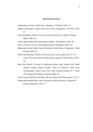 19




                                DAFTAR PUSTAKA


Abdurrahman Al Jaziri, Fikih Islam, ( Bandung : Al-Maarif, 1981), 15.
Ahmad Ashar Basyir, Hukum Perkawinan Islam (Yogyakarta) : UII Press, 1999,
       12
Amir Syarifuddin, Hukum Perkawinan Islam di Indonesia, ( Jakarta : Prenada
       Media, 2006), 62.
Asmin, Status Perkawinan Antar agama, (Jakarta : Dian Rakyat, 1986), 20
Fikri, Perkawinan, Sex dan Hukum(Pekalongan: TB Bahagia, 1984), 162
Mohammad Fouzil Adhim, Kado Pernikahan Untuk Istriku, (Yogyakarta : Mitra
       Pustaka, 2002), 23.
Mohd. Idris Ramulya, Hukum Perkawinan Islam (suatu analisis dari UU No. 1
       Tahun 1974 dan Kompilasi Hukum Islam), (Jakarta : Bumi Aksara, 1996),
       45
Muh Abu Zahroh Al Ahwal al Syakhiyyah dalam Amir Nurudin dan Azhari
       Ahmad Toriqon, Hukum Perdata Islam di Indonesia Studi Kritis
       Perkembangan Hukum Islam dari Fiqih Undang-Undang No 1 Tahun
       1974 sampai KHI (Jakarta : Kencana, 2004), 38
Nasrul Umam Syafi'i dan Ufi Ulfah. Ada apa dengan Nikah beda Agama? 32-33.
Suhana dan Shingeki Shoci, Buku Pegangan Teknik Komunikasi, ( Jakarta PT
       Kradinya Paramita, 1991), 17.
 
