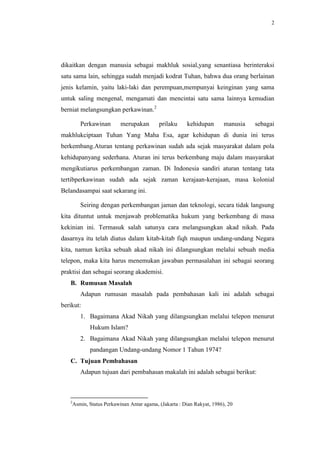 2




dikaitkan dengan manusia sebagai makhluk sosial,yang senantiasa berinteraksi
satu sama lain, sehingga sudah menjadi kodrat Tuhan, bahwa dua orang berlainan
jenis kelamin, yaitu laki-laki dan perempuan,mempunyai keinginan yang sama
untuk saling mengenal, mengamati dan mencintai satu sama lainnya kemudian
berniat melangsungkan perkawinan.2

       Perkawinan        merupakan        prilaku     kehidupan        manusia   sebagai
makhlukciptaan Tuhan Yang Maha Esa, agar kehidupan di dunia ini terus
berkembang.Aturan tentang perkawinan sudah ada sejak masyarakat dalam pola
kehidupanyang sederhana. Aturan ini terus berkembang maju dalam masyarakat
mengikutiarus perkembangan zaman. Di Indonesia sandiri aturan tentang tata
tertibperkawinan sudah ada sejak zaman kerajaan-kerajaan, masa kolonial
Belandasampai saat sekarang ini.

       Seiring dengan perkembangan jaman dan teknologi, secara tidak langsung
kita dituntut untuk menjawab problematika hukum yang berkembang di masa
kekinian ini. Termasuk salah satunya cara melangsungkan akad nikah. Pada
dasarnya itu telah diatus dalam kitab-kitab fiqh maupun undang-undang Negara
kita, namun ketika sebuah akad nikah ini dilangsungkan melalui sebuah media
telepon, maka kita harus menemukan jawaban permasalahan ini sebagai seorang
praktisi dan sebagai seorang akademisi.
   B. Rumusan Masalah
       Adapun rumusan masalah pada pembahasan kali ini adalah sebagai
berikut:
       1. Bagaimana Akad Nikah yang dilangsungkan melalui telepon menurut
           Hukum Islam?
       2. Bagaimana Akad Nikah yang dilangsungkan melalui telepon menurut
           pandangan Undang-undang Nomor 1 Tahun 1974?
   C. Tujuan Pembahasan
       Adapun tujuan dari pembahasan makalah ini adalah sebagai berikut:



   2
    Asmin, Status Perkawinan Antar agama, (Jakarta : Dian Rakyat, 1986), 20
 
