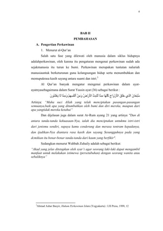 4




                                        BAB II
                                  PEMBAHASAN
   A. Pengertian Perkawinan
       1. Menurut al-Qur’an
       Salah satu fase yang dilewati oleh manusia dalam siklus hidupnya
adalahperkawinan, oleh karena itu pengaturan mengenai perkawinan sudah ada
sejakmanusia itu turun ke bumi. Perkawinan merupakan tuntutan naluriah
manusiauntuk berketurunan guna kelangsungan hidup serta menumbuhkan dan
memupukrasa kasih sayang antara suami dan istri.3
       Al Qur’an banyak mengatur mengenai perkawinan dalam ayat-
ayatnyasebagaimana dalam Surat Yassin ayat (36) sebagai berikut :


Artinya: “Maha suci Allah yang telah menciptakan pasangan-pasangan
semuanya,baik apa yang ditumbuhkan oleh bumi dan diri mereka, maupun dari
apa yangtidak mereka ketahui”
       Dan dijelasan juga dalam surat Ar-Rum ayang 21 yang artinya "Dan di
antara tanda-tanda kekuasaan-Nya, ialah dia menciptakan untukmu istri-istri
dari jenismu sendiri, supaya kamu cenderung dan merasa tentram kepadanya,
dan ijadikan-Nya diantara rasa kasih dan sayang Sesungguhnya pada yang
dcmikian itu benar-benar tanda-tanda dari kaum yang berfikir".
       Sedangkan menurut Wahbah Zuhaily adalah sebagai berikut:
“Akad yang jelas ditetapkan oleh syar’i agar seorang laki-laki dapat mengambil
manfaat untuk melakukan istimewa (persetubuhan) dengan seorang wanita atau
sebaliknya”




   3
    Ahmad Ashar Basyir, Hukum Perkawinan Islam (Yogyakarta) : UII Press, 1999, 12
 