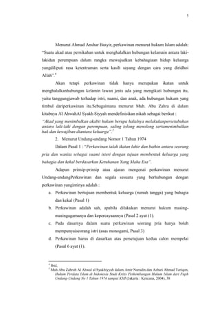 5




         Menurut Ahmad Anshar Basyir, perkawinan menurut hukum Islam adalah:
“Suatu akad atau pernikahan untuk menghalalkan hubungan kelamain antara laki-
lakidan perempuan dalam rangka mewujudkan kebahagiaan hidup keluarga
yangdiliputi rasa ketentraman serta kasih sayang dengan cara yang diridhoi
Allah”.4
         Akan     tetapi   perkawinan     tidak    hanya    merupakan      ikatan   untuk
menghalalkanhubungan kelamin lawan jenis ada yang mengikuti hubungan itu,
yaitu tanggungjawab terhadap istri, suami, dan anak, ada hubungan hukum yang
timbul dariperkawinan itu.Sebagaimana menurut Muh. Abu Zahra di dalam
kitabnya Al AhwahAl Syakh Siyyah mendefinisikan nikah sebagai berikut :
“Akad yang menimbulkan akabit hukum berupa halalnya melakukanpersetubuhan
antara laki-laki dengan perempuan, saling tolong menolong sertamenimbulkan
hak dan kewajiban diantara keluarga”.5
         2. Menurut Undang-undang Nomor 1 Tahun 1974
         Dalam Pasal 1 : “Perkawinan ialah ikatan lahir dan bathin antara seorang
pria dan wanita sebagai suami isteri dengan tujuan membentuk keluarga yang
bahagia dan kekal berdasarkan Ketuhanan Yang Maha Esa”.
         Adapun prinsip-prinsip atau ajaran mengenai perkawinan menurut
Undang-undangPerkawinan dan segala sesuatu yang berhubungan dengan
perkawinan yangintinya adalah :
   a. Perkawinan bertujuan membentuk keluarga (rumah tangga) yang bahagia
         dan kekal (Pasal 1)
   b. Perkawinan adalah sah, apabila dilakukan menurut hukum masing-
         masingagamanya dan kepercayaannya (Pasal 2 ayat (1).
   c. Pada dasarnya dalam suatu perkawinan seorang pria hanya boleh
         mempunyaiseorang istri (asas monogami, Pasal 3)
   d. Perkawinan harus di dasarkan atas persetujuan kedua calon mempelai
         (Pasal 6 ayat (1).


   4
       Ibid,
   5
       Muh Abu Zahroh Al Ahwal al Syakhiyyah dalam Amir Nurudin dan Azhari Ahmad Toriqon,
          Hukum Perdata Islam di Indonesia Studi Kritis Perkembangan Hukum Islam dari Fiqih
          Undang-Undang No 1 Tahun 1974 sampai KHI (Jakarta : Kencana, 2004), 38
 