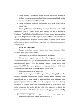 7




   5. Untuk menjaga ketentraman hidup karunia perkawinan merupakan
       lembaga yangsecara umum membuat hidup manusia menjadi baik sebagai
       makhluk pribadimaupun makhluk sosial.
   6. Untuk mempererat hubungan persaudaraan baik untuk ruang lingkup
       sempit/ luas.
       Tujuan perkawinan dalam Undang-Undang Perkawinan adalah untuk
membentuk keluarga (rumah tangga) yang bahagia dan kekal berdasarkan
Ketuhanan Yang Maha Esa. Maka dalam hal ini Undang-undang telah meletakkan
agar dalam Pengaturan Hukum Keluarga dan Indonesia bahwa perkawinan bukan
semata matapemenuhan kebutuhan jasmani seorang pria dan wanita, namun
perkawinan merupakan suatu lembaga yang sangat erat hubungan dengan agama
dan kerohanian.
   C. Syarat Sah Perkawinan
       Sahnya perkawinan menurut Hukum Islam harus memenuhi rukun-
rukundan syarat-syarat sebagai berikut:
   1. Calon mempelai laki-laki dan calon mempelai perempuan.
       Adanya calon pengantin laki-laki dan calon pengantin perempuan ini
adalahsuatu Conditio Sine Qua Non (merupakan syarat mutlak), absolut, tidak
dapatdimungkiri, bahwa logis dan rasional kiranya, karena tanpa calon
pengantinlaki-laki dan calon pengantin perempuan, tentunya tidak akan
adaperkawinan.Diatur dalam Pasal 14 Kompilasi Hukum Islam.7
   2. Kedua calon mempelai beragama Islam
       Kedua calon mempelai haruslah beragama Islam, akil baligh (dewasa dan
berakal), sehat baik rohani maupun jasmani. Menurut penulis sebaiknya calon
pengantin laki-laki itu sudah berusia 25 (dua puluh lima) tahun sedangkan calon
pengantin perempuan harus sudah berusia 20 (dua puluh) tahun atau sekurang-
kurangnya 18 (delapan belas) tahun, tentunya pendapat ini tidak mutlak, harus
dilihat pula situasi dan kondisi fisik dan psikis calon mempelai itu. Baligh dan
berakal, maksudnya ialah dewasa dan dapat dipertanggungjawabkan terhadap

   7
    Mohd. Idris Ramulya, Hukum Perkawinan Islam (suatu analisis dari UU No. 1 Tahun 1974
      dan Kompilasi Hukum Islam), (Jakarta : Bumi Aksara, 1996), 45
 
