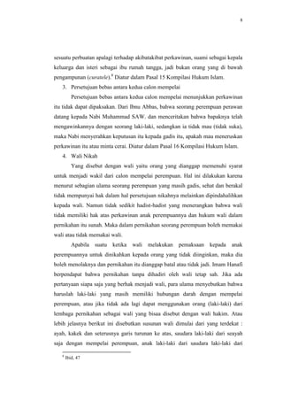 8




sesuatu perbuatan apalagi terhadap akibatakibat perkawinan, suami sebagai kepala
keluarga dan isteri sebagai ibu rumah tangga, jadi bukan orang yang di bawah
pengampunan (curatele).8 Diatur dalam Pasal 15 Kompilasi Hukum Islam.
   3. Persetujuan bebas antara kedua calon mempelai
          Persetujuan bebas antara kedua calon mempelai menunjukkan perkawinan
itu tidak dapat dipaksakan. Dari Ibnu Abbas, bahwa seorang perempuan perawan
datang kepada Nabi Muhammad SAW. dan menceritakan bahwa bapaknya telah
mengawinkannya dengan seorang laki-laki, sedangkan ia tidak mau (tidak suka),
maka Nabi menyerahkan keputusan itu kepada gadis itu, apakah mau meneruskan
perkawinan itu atau minta cerai. Diatur dalam Pasal 16 Kompilasi Hukum Islam.
   4. Wali Nikah
          Yang disebut dengan wali yaitu orang yang dianggap memenuhi syarat
untuk menjadi wakil dari calon mempelai perempuan. Hal ini dilakukan karena
menurut sebagian ulama seorang perempuan yang masih gadis, sehat dan berakal
tidak mempunyai hak dalam hal persetujuan nikahnya melainkan dipindahalihkan
kepada wali. Namun tidak sedikit hadist-hadist yang menerangkan bahwa wali
tidak memiliki hak atas perkawinan anak perempuannya dan hukum wali dalam
pernikahan itu sunah. Maka dalam pernikahan seorang perempuan boleh memakai
wali atau tidak memakai wali.
          Apabila   suatu   ketika   wali   melakukan   pemaksaan   kepada   anak
perempuannya untuk dinikahkan kepada orang yang tidak diinginkan, maka dia
boleh menolaknya dan pernikahan itu dianggap batal atau tidak jadi. Imam Hanafi
berpendapat bahwa pernikahan tanpa dihadiri oleh wali tetap sah. Jika ada
pertanyaan siapa saja yang berhak menjadi wali, para ulama menyebutkan bahwa
haruslah laki-laki yang masih memiliki hubungan darah dengan mempelai
perempuan, atau jika tidak ada lagi dapat menggunakan orang (laki-laki) dari
lembaga pernikahan sebagai wali yang bisaa disebut dengan wali hakim. Atau
lebih jelasnya berikut ini disebutkan susunan wali dimulai dari yang terdekat :
ayah, kakek dan seterusnya garis turunan ke atas, saudara laki-laki dari seayah
saja dengan mempelai perempuan, anak laki-laki dari saudara laki-laki dari

   8
       Ibid, 47
 
