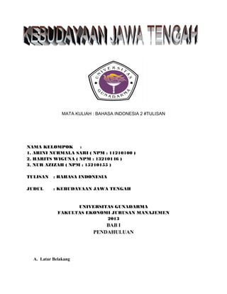 MATA KULIAH : BAHASA INDONESIA 2 #TULISAN
NAMA KELOMPOK :
1. ARINI NURMALA SARI ( NPM : 11210100 )
2. HARITS WIGUNA ( NPM : 13210146 )
3. NUR AZIZAH ( NPM : 15210155 )
TULISAN : BAHASA INDONESIA
JUDUL : KEBUDAYAAN JAWA TENGAH
UNIVERSITAS GUNADARMA
FAKULTAS EKONOMI JURUSAN MANAJEMEN
2013
BAB I
PENDAHULUAN
A. Latar Belakang
 