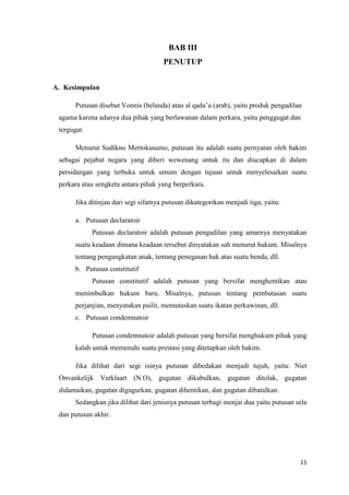 11
BAB III
PENUTUP
A. Kesimpulan
Putusan disebut Vonnis (belanda) atau al qada’u (arab), yaitu produk pengadilan
agama karena adanya dua pihak yang berlawanan dalam perkara, yaitu penggugat dan
tergugat.
Menurut Sudikno Mertokusumo, putusan itu adalah suatu pernyatan oleh hakim
sebagai pejabat negara yang diberi wewenang untuk itu dan diucapkan di dalam
persidangan yang terbuka untuk umum dengan tujuan untuk menyelesaikan suatu
perkara atau sengketa antara pihak yang berperkara.
Jika ditinjau dari segi sifatnya putusan dikategorikan menjadi tiga, yaitu:
a. Putusan declaratoir
Putusan declaratoir adalah putusan pengadilan yang amarnya menyatakan
suatu keadaan dimana keadaan tersebut dinyatakan sah menurut hukum. Misalnya
tentang pengangkatan anak, tentang penegasan hak atas suatu benda, dll.
b. Putusan constitutif
Putusan constitutif adalah putusan yang bersifat menghentikan atau
menimbulkan hukum baru. Misalnya, putusan tentang pembatasan suatu
perjanjian, menyatakan pailit, memutuskan suatu ikatan perkawinan, dll.
c. Putusan condemnatoir
Putusan condemnatoir adalah putusan yang bersifat menghukum pihak yang
kalah untuk memenuhi suatu prestasi yang ditetapkan oleh hakim.
Jika dilihat dari segi isinya putusan dibedakan menjadi tujuh, yaitu: Niet
Onvankelijk Verklaart (N.O), gugatan dikabulkan, gugatan ditolak, gugatan
didamaikan, gugatan digugurkan, gugatan dihentikan, dan gugatan dibatalkan.
Sedangkan jika dilihat dari jenisnya putusan terbagi menjai dua yaitu putusan sela
dan putusan akhir.
 
