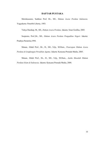 12
DAFTAR PUSTAKA
Mertokusumo, Sudikno Prof, Dr., SH., Hukum Acara Perdata Indonesia.
Yogyakarta: Penerbit Liberty, 1993.
Yahya Harahap, M., SH., Hukum Acara Perdata. Jakarta: Sinar Grafika, 2005.
Soepomo, Prof.,Dr., SH., Hukum Acara Perdata Pengadilan Negeri. Jakarta:
Pradnya Paramita,1994.
Manan, Abdul Prof., Dr., H., SH., S.Ip., M.Hum., Penerapan Hukum Acara
Perdata di Lingkungan Peradilan Agama. Jakarta: Kencana Prenada Media, 2005.
Manan, Abdul Prof., Dr., H., SH., S.Ip., M.Hum., Aneka Masalah Hukum
Perdata Islam di Indonesia. Jakarta: Kencana Prenada Media, 2008.
 