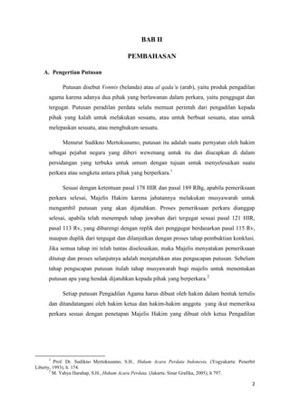 2
BAB II
PEMBAHASAN
A. Pengertian Putusan
Putusan disebut Vonnis (belanda) atau al qada’u (arab), yaitu produk pengadilan
agama karena adanya dua pihak yang berlawanan dalam perkara, yaitu penggugat dan
tergugat. Putusan peradilan perdata selalu memuat perintah dari pengadilan kepada
pihak yang kalah untuk melakukan sesuatu, atau untuk berbuat sesuatu, atau untuk
melepaskan sesuatu, atau menghukum sesuatu.
Menurut Sudikno Mertokusumo, putusan itu adalah suatu pernyatan oleh hakim
sebagai pejabat negara yang diberi wewenang untuk itu dan diucapkan di dalam
persidangan yang terbuka untuk umum dengan tujuan untuk menyelesaikan suatu
perkara atau sengketa antara pihak yang berperkara.1
Sesuai dengan ketentuan pasal 178 HIR dan pasal 189 RBg, apabila pemeriksaan
perkara selesai, Majelis Hakim karena jabatannya melakukan musyawarah untuk
mengambil putusan yang akan dijatuhkan. Proses pemeriksaan perkara dianggap
selesai, apabila telah menempuh tahap jawaban dari tergugat sesuai pasal 121 HIR,
pasal 113 Rv, yang dibarengi dengan replik dari penggugat berdasarkan pasal 115 Rv,
maupun duplik dari tergugat dan dilanjutkan dengan proses tahap pembuktian konklusi.
Jika semua tahap ini telah tuntas diselesaikan, maka Majelis menyatakan pemeriksaan
ditutup dan proses selanjutnya adalah menjatuhkan atau pengucapan putusan. Sebelum
tahap pengucapan putusan itulah tahap musyawarah bagi majelis untuk menentukan
putusan apa yang hendak dijatuhkan kepada pihak yang berperkara.2
Setiap putusan Pengadilan Agama harus dibuat oleh hakim dalam bentuk tertulis
dan ditandatangani oleh hakim ketua dan hakim-hakim anggota yang ikut memeriksa
perkara sesuai dengan penetapan Majelis Hakim yang dibuat oleh ketua Pengadilan
1
Prof. Dr. Sudikno Mertokusumo, S.H., Hukum Acara Perdata Indonesia. (Yogyakarta: Penerbit
Liberty, 1993), h. 174.
2
M. Yahya Harahap, S.H., Hukum Acara Perdata. (Jakarta: Sinar Grafika, 2005), h 797.
 