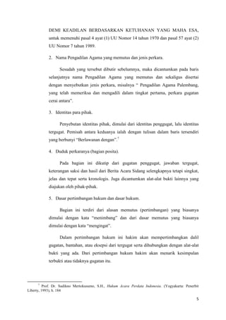 5
DEMI KEADILAN BERDASARKAN KETUHANAN YANG MAHA ESA,
untuk memenuhi pasal 4 ayat (1) UU Nomor 14 tahun 1970 dan pasal 57 ayat (2)
UU Nomor 7 tahun 1989.
2. Nama Pengadilan Agama yang memutus dan jenis perkara.
Sesudah yang tersebut dibutir sebelumnya, maka dicantumkan pada baris
selanjutnya nama Pengadilan Agama yang memutus dan sekaligus disertai
dengan menyebutkan jenis perkara, misalnya “ Pengadilan Agama Palembang,
yang telah memeriksa dan mengadili dalam tingkat pertama, perkara gugatan
cerai antara”.
3. Identitas para pihak.
Penyebutan identitas pihak, dimulai dari identitas penggugat, lalu identitas
tergugat. Pemisah antara keduanya ialah dengan tulisan dalam baris tersendiri
yang berbunyi “Berlawanan dengan”.7
4. Duduk perkaranya (bagian posita).
Pada bagian ini dikutip dari gugatan penggugat, jawaban tergugat,
keterangan saksi dan hasil dari Berita Acara Sidang selengkapnya tetapi singkat,
jelas dan tepat serta kronologis. Juga dicantumkan alat-alat bukti lainnya yang
diajukan oleh pihak-pihak.
5. Dasar pertimbangan hukum dan dasar hukum.
Bagian ini terdiri dari alasan memutus (pertimbangan) yang biasanya
dimulai dengan kata “menimbang” dan dari dasar memutus yang biasanya
dimulai dengan kata “mengingat”.
Dalam pertimbangan hukum ini hakim akan mempertimbangkan dalil
gugatan, bantahan, atau eksepsi dari tergugat serta dihubungkan dengan alat-alat
bukti yang ada. Dari pertimbangan hukum hakim akan menarik kesimpulan
terbukti atau tidaknya gugatan itu.
7
Prof. Dr. Sudikno Mertokusumo, S.H., Hukum Acara Perdata Indonesia. (Yogyakarta: Penerbit
Liberty, 1993), h. 184
 