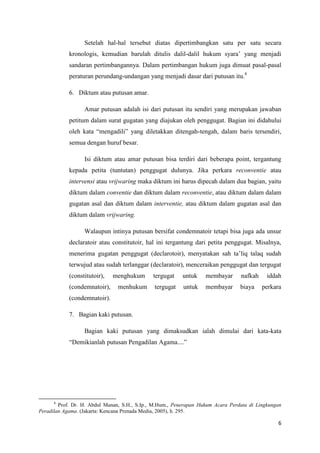 6
Setelah hal-hal tersebut diatas dipertimbangkan satu per satu secara
kronologis, kemudian barulah ditulis dalil-dalil hukum syara’ yang menjadi
sandaran pertimbangannya. Dalam pertimbangan hukum juga dimuat pasal-pasal
peraturan perundang-undangan yang menjadi dasar dari putusan itu.8
6. Diktum atau putusan amar.
Amar putusan adalah isi dari putusan itu sendiri yang merupakan jawaban
petitum dalam surat gugatan yang diajukan oleh penggugat. Bagian ini didahului
oleh kata “mengadili” yang diletakkan ditengah-tengah, dalam baris tersendiri,
semua dengan huruf besar.
Isi diktum atau amar putusan bisa terdiri dari beberapa point, tergantung
kepada petita (tuntutan) penggugat dulunya. Jika perkara reconventie atau
intervensi atau vrijwaring maka diktum ini harus dipecah dalam dua bagian, yaitu
diktum dalam conventie dan diktum dalam reconventie, atau diktum dalam dalam
gugatan asal dan diktum dalam interventie, atau diktum dalam gugatan asal dan
diktum dalam vrijwaring.
Walaupun intinya putusan bersifat condemnatoir tetapi bisa juga ada unsur
declaratoir atau constitutoir, hal ini tergantung dari petita penggugat. Misalnya,
menerima gugatan penggugat (declarotoir), menyatakan sah ta’liq talaq sudah
terwujud atau sudah terlanggar (declaratoir), menceraikan penggugat dan tergugat
(constitutoir), menghukum tergugat untuk membayar nafkah iddah
(condemnatoir), menhukum tergugat untuk membayar biaya perkara
(condemnatoir).
7. Bagian kaki putusan.
Bagian kaki putusan yang dimaksudkan ialah dimulai dari kata-kata
“Demikianlah putusan Pengadilan Agama....”
8
Prof. Dr. H. Abdul Manan, S.H., S.Ip., M.Hum., Penerapan Hukum Acara Perdata di Lingkungan
Peradilan Agama. (Jakarta: Kencana Prenada Media, 2005), h. 295.
 