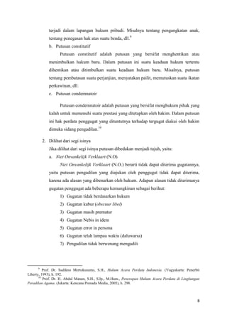 8
terjadi dalam lapangan hukum pribadi. Misalnya tentang pengangkatan anak,
tentang penegasan hak atas suatu benda, dll.9
b. Putusan constitutif
Putusan constitutif adalah putusan yang bersifat menghentikan atau
menimbulkan hukum baru. Dalam putusan ini suatu keadaan hukum tertentu
dihentikan atau ditimbulkan suatu keadaan hukum baru. Misalnya, putusan
tentang pembatasan suatu perjanjian, menyatakan pailit, memutuskan suatu ikatan
perkawinan, dll.
c. Putusan condemnatoir
Putusan condemnatoir adalah putusan yang bersifat menghukum pihak yang
kalah untuk memenuhi suatu prestasi yang ditetapkan oleh hakim. Dalam putusan
ini hak perdata penggugat yang dituntutnya terhadap tergugat diakui oleh hakim
dimuka sidang pengadilan.10
2. Dilihat dari segi isinya
Jika dilihat dari segi isinya putusan dibedakan menjadi tujuh, yaitu:
a. Niet Onvankelijk Verklaart (N.O)
Niet Onvankelijk Verklaart (N.O.) berarti tidak dapat diterima gugatannya,
yaitu putusan pengadilan yang diajukan oleh penggugat tidak dapat diterima,
karena ada alasan yang dibenarkan oleh hukum. Adapun alasan tidak diterimanya
gugatan penggugat ada beberapa kemungkinan sebagai berikut:
1) Gugatan tidak berdasarkan hukum
2) Gugatan kabur (obscuur libel)
3) Gugatan masih prematur
4) Gugatan Nebis in idem
5) Gugatan error in persona
6) Gugatan telah lampau waktu (daluwarsa)
7) Pengadilan tidak berwenang mengadili
9
Prof. Dr. Sudikno Mertokusumo, S.H., Hukum Acara Perdata Indonesia. (Yogyakarta: Penerbit
Liberty, 1993), h. 192.
10
Prof. Dr. H. Abdul Manan, S.H., S.Ip., M.Hum., Penerapan Hukum Acara Perdata di Lingkungan
Peradilan Agama. (Jakarta: Kencana Prenada Media, 2005), h. 298.
 