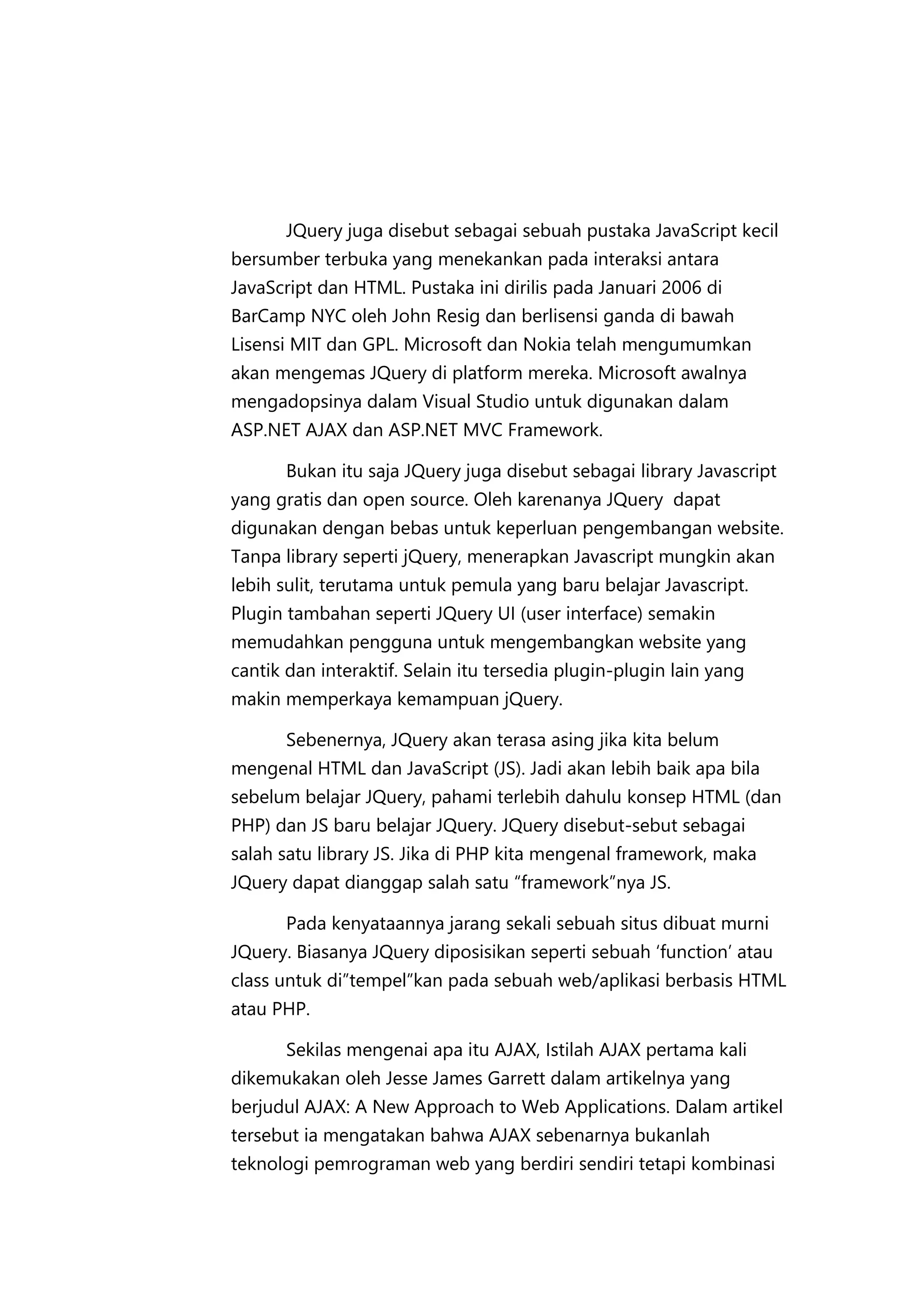 JQuery juga disebut sebagai sebuah pustaka JavaScript kecil
bersumber terbuka yang menekankan pada interaksi antara
JavaScript dan HTML. Pustaka ini dirilis pada Januari 2006 di
BarCamp NYC oleh John Resig dan berlisensi ganda di bawah
Lisensi MIT dan GPL. Microsoft dan Nokia telah mengumumkan
akan mengemas JQuery di platform mereka. Microsoft awalnya
mengadopsinya dalam Visual Studio untuk digunakan dalam
ASP.NET AJAX dan ASP.NET MVC Framework.
Bukan itu saja JQuery juga disebut sebagai library Javascript
yang gratis dan open source. Oleh karenanya JQuery dapat
digunakan dengan bebas untuk keperluan pengembangan website.
Tanpa library seperti jQuery, menerapkan Javascript mungkin akan
lebih sulit, terutama untuk pemula yang baru belajar Javascript.
Plugin tambahan seperti JQuery UI (user interface) semakin
memudahkan pengguna untuk mengembangkan website yang
cantik dan interaktif. Selain itu tersedia plugin-plugin lain yang
makin memperkaya kemampuan jQuery.
Sebenernya, JQuery akan terasa asing jika kita belum
mengenal HTML dan JavaScript (JS). Jadi akan lebih baik apa bila
sebelum belajar JQuery, pahami terlebih dahulu konsep HTML (dan
PHP) dan JS baru belajar JQuery. JQuery disebut-sebut sebagai
salah satu library JS. Jika di PHP kita mengenal framework, maka
JQuery dapat dianggap salah satu “framework”nya JS.
Pada kenyataannya jarang sekali sebuah situs dibuat murni
JQuery. Biasanya JQuery diposisikan seperti sebuah ‘function’ atau
class untuk di”tempel”kan pada sebuah web/aplikasi berbasis HTML
atau PHP.
Sekilas mengenai apa itu AJAX, Istilah AJAX pertama kali
dikemukakan oleh Jesse James Garrett dalam artikelnya yang
berjudul AJAX: A New Approach to Web Applications. Dalam artikel
tersebut ia mengatakan bahwa AJAX sebenarnya bukanlah
teknologi pemrograman web yang berdiri sendiri tetapi kombinasi

 