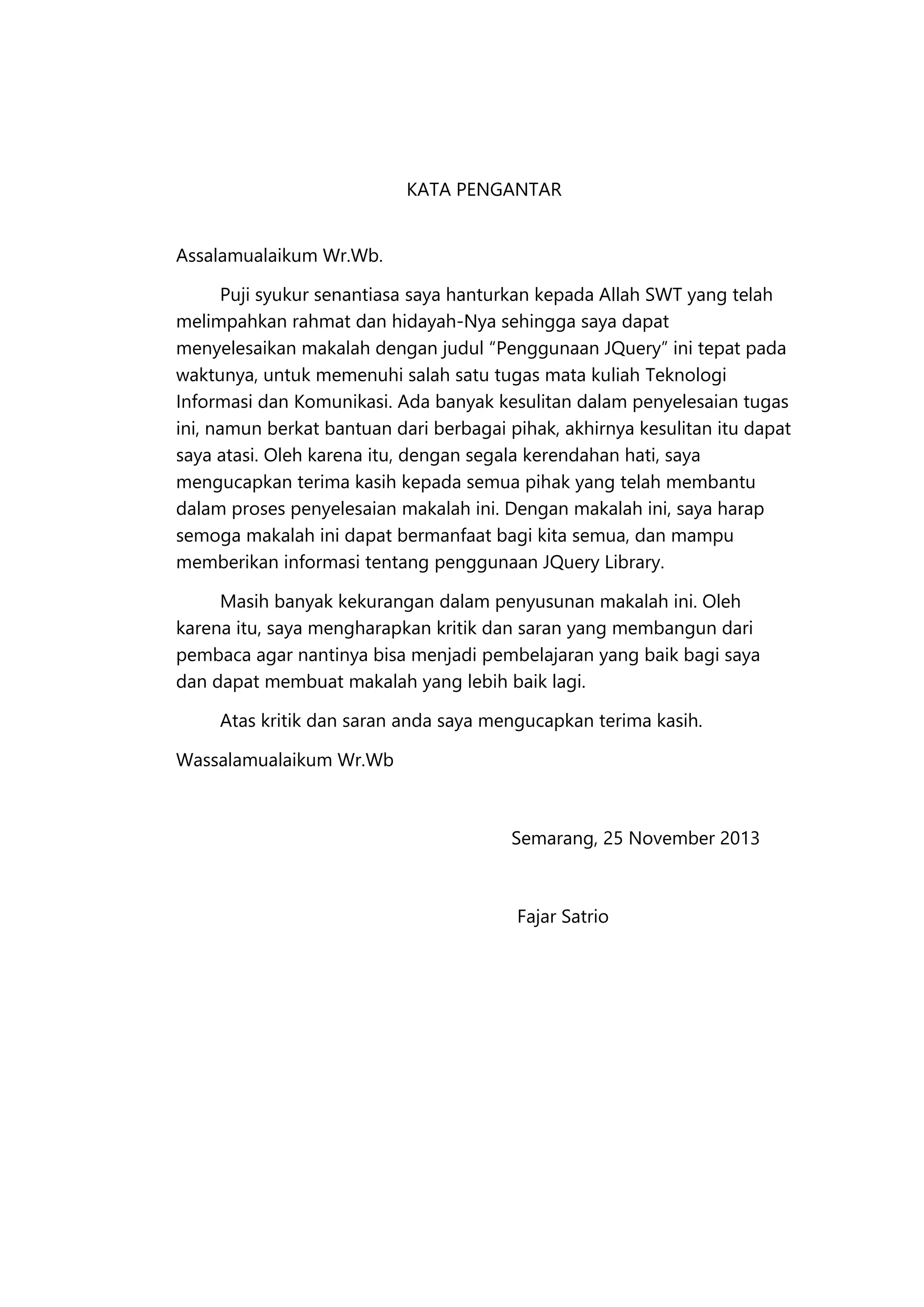 KATA PENGANTAR
Assalamualaikum Wr.Wb.
Puji syukur senantiasa saya hanturkan kepada Allah SWT yang telah
melimpahkan rahmat dan hidayah-Nya sehingga saya dapat
menyelesaikan makalah dengan judul “Penggunaan JQuery” ini tepat pada
waktunya, untuk memenuhi salah satu tugas mata kuliah Teknologi
Informasi dan Komunikasi. Ada banyak kesulitan dalam penyelesaian tugas
ini, namun berkat bantuan dari berbagai pihak, akhirnya kesulitan itu dapat
saya atasi. Oleh karena itu, dengan segala kerendahan hati, saya
mengucapkan terima kasih kepada semua pihak yang telah membantu
dalam proses penyelesaian makalah ini. Dengan makalah ini, saya harap
semoga makalah ini dapat bermanfaat bagi kita semua, dan mampu
memberikan informasi tentang penggunaan JQuery Library.
Masih banyak kekurangan dalam penyusunan makalah ini. Oleh
karena itu, saya mengharapkan kritik dan saran yang membangun dari
pembaca agar nantinya bisa menjadi pembelajaran yang baik bagi saya
dan dapat membuat makalah yang lebih baik lagi.
Atas kritik dan saran anda saya mengucapkan terima kasih.
Wassalamualaikum Wr.Wb

Semarang, 25 November 2013

Fajar Satrio

 