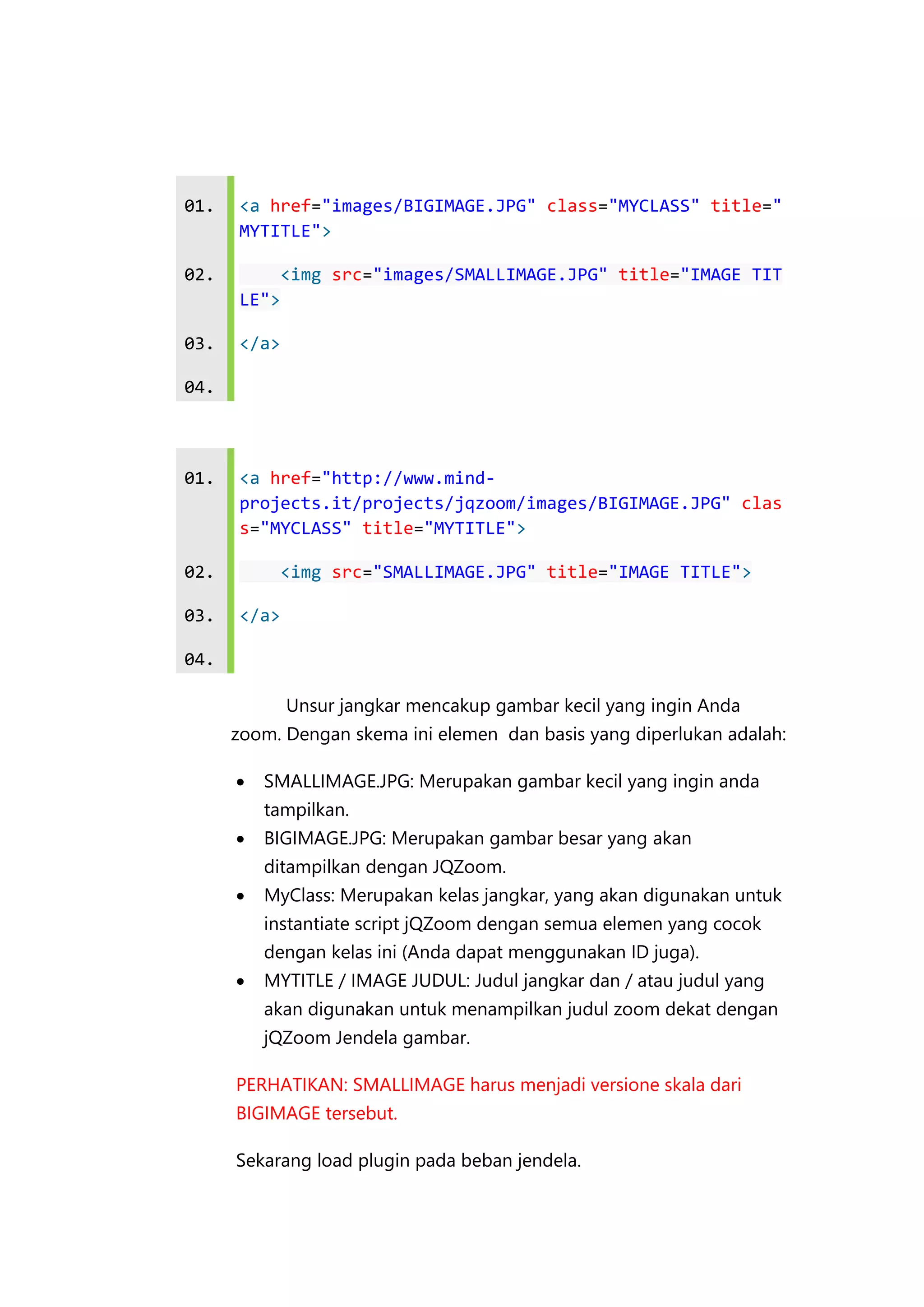 01.

<a href="images/BIGIMAGE.JPG" class="MYCLASS" title="
MYTITLE">

02.

<img src="images/SMALLIMAGE.JPG" title="IMAGE TIT
LE">

03.

</a>

04.

01.

<a href="http://www.mindprojects.it/projects/jqzoom/images/BIGIMAGE.JPG" clas
s="MYCLASS" title="MYTITLE">

02.

<img src="SMALLIMAGE.JPG" title="IMAGE TITLE">

03.

</a>

04.
Unsur jangkar mencakup gambar kecil yang ingin Anda
zoom. Dengan skema ini elemen dan basis yang diperlukan adalah:


SMALLIMAGE.JPG: Merupakan gambar kecil yang ingin anda
tampilkan.



BIGIMAGE.JPG: Merupakan gambar besar yang akan
ditampilkan dengan JQZoom.



MyClass: Merupakan kelas jangkar, yang akan digunakan untuk
instantiate script jQZoom dengan semua elemen yang cocok
dengan kelas ini (Anda dapat menggunakan ID juga).



MYTITLE / IMAGE JUDUL: Judul jangkar dan / atau judul yang
akan digunakan untuk menampilkan judul zoom dekat dengan
jQZoom Jendela gambar.

PERHATIKAN: SMALLIMAGE harus menjadi versione skala dari
BIGIMAGE tersebut.
Sekarang load plugin pada beban jendela.

 