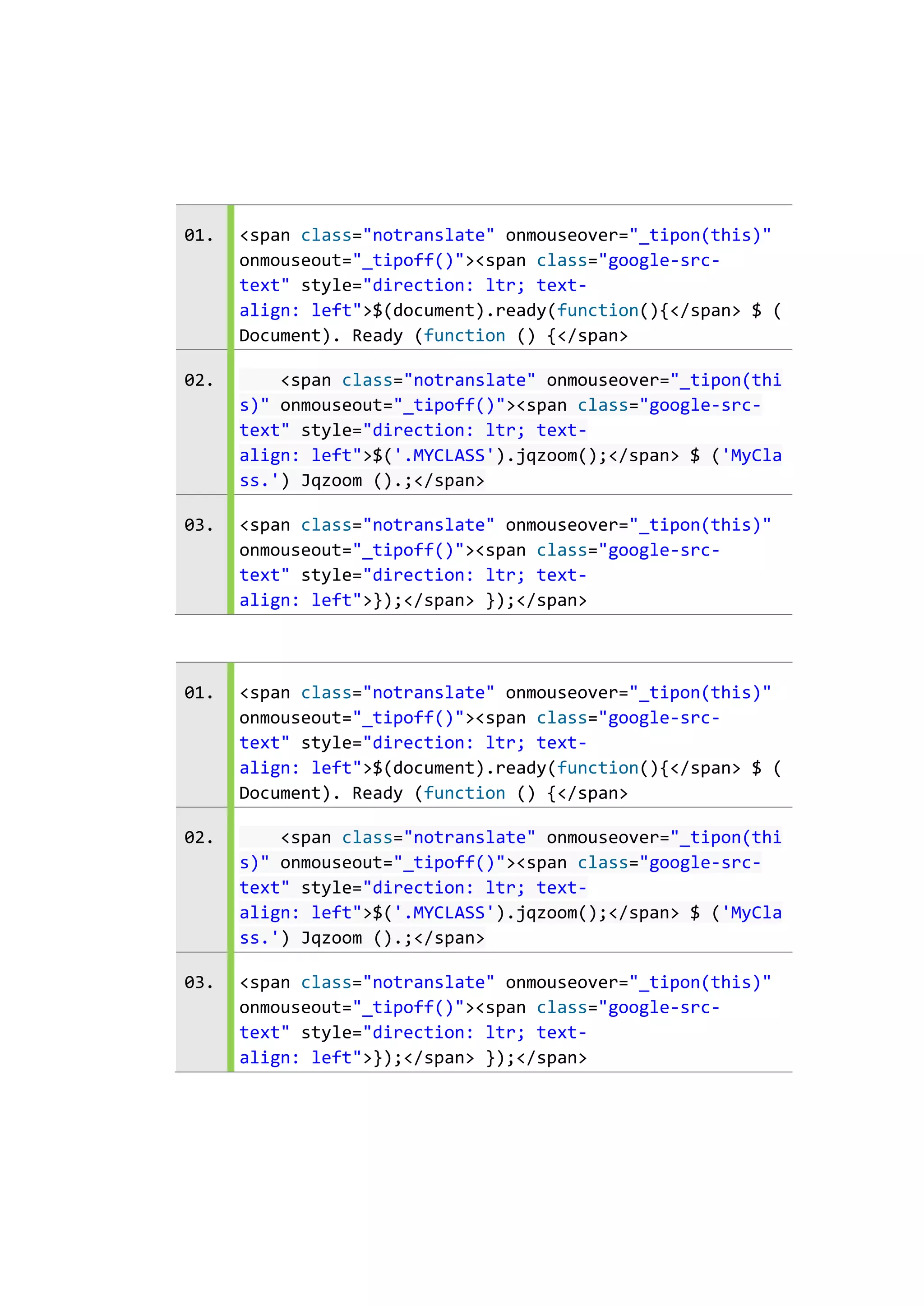 01.

<span class="notranslate" onmouseover="_tipon(this)"
onmouseout="_tipoff()"><span class="google-srctext" style="direction: ltr; textalign: left">$(document).ready(function(){</span> $ (
Document). Ready (function () {</span>

02.

<span class="notranslate" onmouseover="_tipon(thi
s)" onmouseout="_tipoff()"><span class="google-srctext" style="direction: ltr; textalign: left">$('.MYCLASS').jqzoom();</span> $ ('MyCla
ss.') Jqzoom ().;</span>

03.

<span class="notranslate" onmouseover="_tipon(this)"
onmouseout="_tipoff()"><span class="google-srctext" style="direction: ltr; textalign: left">});</span> });</span>

01.

<span class="notranslate" onmouseover="_tipon(this)"
onmouseout="_tipoff()"><span class="google-srctext" style="direction: ltr; textalign: left">$(document).ready(function(){</span> $ (
Document). Ready (function () {</span>

02.

<span class="notranslate" onmouseover="_tipon(thi
s)" onmouseout="_tipoff()"><span class="google-srctext" style="direction: ltr; textalign: left">$('.MYCLASS').jqzoom();</span> $ ('MyCla
ss.') Jqzoom ().;</span>

03.

<span class="notranslate" onmouseover="_tipon(this)"
onmouseout="_tipoff()"><span class="google-srctext" style="direction: ltr; textalign: left">});</span> });</span>

 