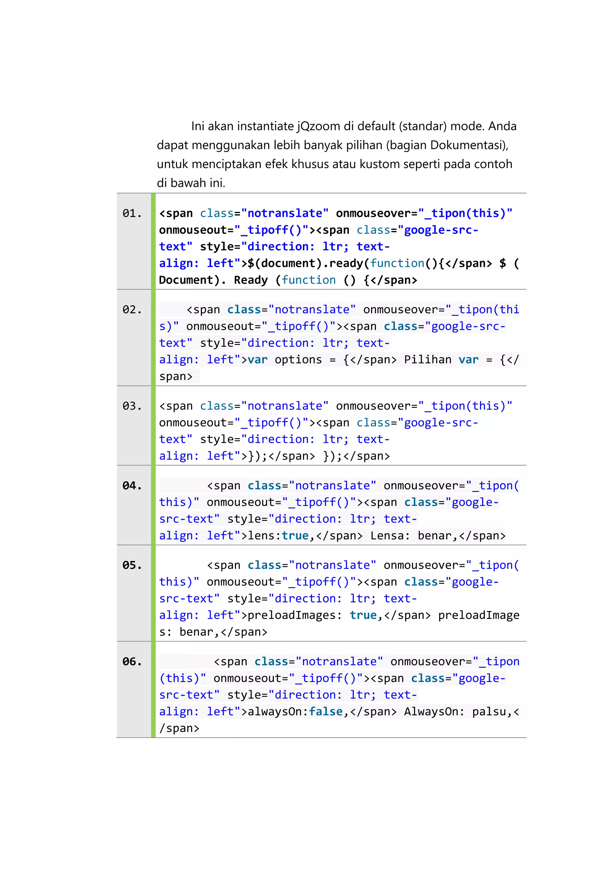 Ini akan instantiate jQzoom di default (standar) mode. Anda
dapat menggunakan lebih banyak pilihan (bagian Dokumentasi),
untuk menciptakan efek khusus atau kustom seperti pada contoh
di bawah ini.
01.

<span class="notranslate" onmouseover="_tipon(this)"
onmouseout="_tipoff()"><span class="google-srctext" style="direction: ltr; textalign: left">$(document).ready(function(){</span> $ (
Document). Ready (function () {</span>

02.

<span class="notranslate" onmouseover="_tipon(thi
s)" onmouseout="_tipoff()"><span class="google-srctext" style="direction: ltr; textalign: left">var options = {</span> Pilihan var = {</
span>

03.

<span class="notranslate" onmouseover="_tipon(this)"
onmouseout="_tipoff()"><span class="google-srctext" style="direction: ltr; textalign: left">});</span> });</span>

04.

<span class="notranslate" onmouseover="_tipon(
this)" onmouseout="_tipoff()"><span class="googlesrc-text" style="direction: ltr; textalign: left">lens:true,</span> Lensa: benar,</span>

05.

<span class="notranslate" onmouseover="_tipon(
this)" onmouseout="_tipoff()"><span class="googlesrc-text" style="direction: ltr; textalign: left">preloadImages: true,</span> preloadImage
s: benar,</span>

06.

<span class="notranslate" onmouseover="_tipon
(this)" onmouseout="_tipoff()"><span class="googlesrc-text" style="direction: ltr; textalign: left">alwaysOn:false,</span> AlwaysOn: palsu,<
/span>

 