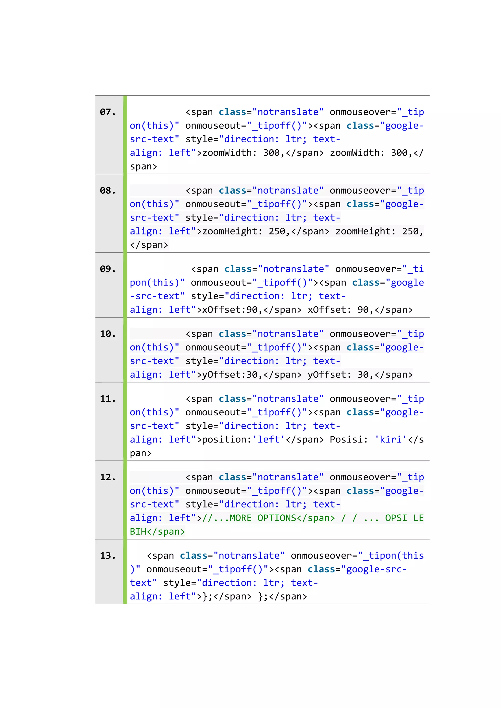 07.

<span class="notranslate" onmouseover="_tip
on(this)" onmouseout="_tipoff()"><span class="googlesrc-text" style="direction: ltr; textalign: left">zoomWidth: 300,</span> zoomWidth: 300,</
span>

08.

<span class="notranslate" onmouseover="_tip
on(this)" onmouseout="_tipoff()"><span class="googlesrc-text" style="direction: ltr; textalign: left">zoomHeight: 250,</span> zoomHeight: 250,
</span>

09.

<span class="notranslate" onmouseover="_ti
pon(this)" onmouseout="_tipoff()"><span class="google
-src-text" style="direction: ltr; textalign: left">xOffset:90,</span> xOffset: 90,</span>

10.

<span class="notranslate" onmouseover="_tip
on(this)" onmouseout="_tipoff()"><span class="googlesrc-text" style="direction: ltr; textalign: left">yOffset:30,</span> yOffset: 30,</span>

11.

<span class="notranslate" onmouseover="_tip
on(this)" onmouseout="_tipoff()"><span class="googlesrc-text" style="direction: ltr; textalign: left">position:'left'</span> Posisi: 'kiri'</s
pan>

12.

<span class="notranslate" onmouseover="_tip
on(this)" onmouseout="_tipoff()"><span class="googlesrc-text" style="direction: ltr; textalign: left">//...MORE OPTIONS</span> / / ... OPSI LE
BIH</span>

13.

<span class="notranslate" onmouseover="_tipon(this
)" onmouseout="_tipoff()"><span class="google-srctext" style="direction: ltr; textalign: left">};</span> };</span>

 